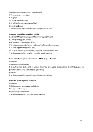 49
7. Οι Παραγωγικές Δυνατότητες της Οικονομίας
8. Ο καταμερισμός των έργων
9. Το χρήμα
10. Το Οικονομικό κύκλωμα
11. Η αβεβαιότητα στην οικονομική ζωή
12. Οι πληροφορίες
Οι αντίστοιχες ερωτήσεις-ασκήσεις στο τέλος του Κεφαλαίου.
Κεφάλαιο 7: Ακαθάριστο Εγχώριο Προϊόν
1. Διάκριση Μικροοικονομικής και Μακροοικονομικής Θεωρίας
2. Ακαθάριστο Εγχώριο Προϊόν
3. Η Έννοια της Προστιθέμενης Αξίας
4. Η επίδραση της μεταβολής των τιμών στο Ακαθάριστο Εγχώριο προϊόν
9. Το κατά κεφαλήν πραγματικό Α.Ε.Π.
10. Το Α.Ε.Π. ως δείκτης οικονομικής ευημερίας και οι αδυναμίες του
Οι αντίστοιχες ερωτήσεις-ασκήσεις στο τέλος του Κεφαλαίου.
Κεφάλαιο 9: Οικονομικές Διακυμάνσεις – Πληθωρισμός- Ανεργία
1. Εισαγωγή
2. Οικονομικές διακυμάνσεις
3. Ο πληθωρισμός (εκτός από το υποκεφάλαιο που αναφέρεται στις συνέπειες του πληθωρισμού και
φέρει τον υπότιτλο: «γ) Δανειστές και χρεώστες»)
4. Ανεργία
Οι αντίστοιχες ερωτήσεις-ασκήσεις στο τέλος του Κεφαλαίου.
Κεφάλαιο 10: Τα Δημόσια Οικονομικά
1. Εισαγωγή
2. Οι Οικονομικές Λειτουργίες του Κράτους
3. Τα Δημόσια Οικονομικά
4. Κρατικός Προϋπολογισμός
Οι αντίστοιχες ερωτήσεις στο τέλος του Κεφαλαίου.
 