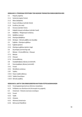 66
ΚΕΦΑΛΑΙΟ 2: ΣΤΟΙΧΕΙΩΔΗ ΠΕΡΙΓΡΑΦΗ ΤΩΝ ΒΑΣΙΚΩΝ ΤΜΗΜΑΤΩΝ ΕΜΒΟΛΟΦΟΡΩΝ ΜΕΚ
2.1 Κορμός μηχανής
2.1.1 Σκελετός (engine frame)
2.1.2 Βάση (bedplate)
2.1.3 Σώμα κυλίνδρων (cylinder block)
2.1.4 Συνδέτες (tie rods)
2.2 Χιτώνια (cylinder liners)
2.3 Κεφαλή (πώμα) κυλίνδρων (cylinder head)
2.4 Βαλβίδες – Μηχανισμοί κινήσεως
2.4.1 Βαλβίδες (valves)
2.4.2 Ελατήρια βαλβίδων
2.4.3 Ωστήρια – Ωστικές ράβδοι και ζύγωθρα
2.5 Έμβολα – Ελατήρια εμβόλων
2.5.1 Έμβολο (piston)
2.5.2 Ελατήρια εμβόλων (piston rings)
2.6 Διωστήρας (connecting rod)
2.7 Βάκτρο – Στυπειοθλίπτης – Ζύγωμα
2.7.1 Βάκτρο
2.7.2 Ζύγωμα
2.7.3 Στυπειοθλίπτης
2.8 Στροφαλοφόρος άξονας (crankshaft)
2.9 Εκκεντροφόρος άξονας (camshaft)
2.9.1 Γενικά
2.9.2 Μετάδοση κινήσεως
2.10 Τριβείς
2.10.1 Κύριοι τριβείς βάσεως
2.10.2 Τριβείς διωστήρων
2.10.3 Ωστικός τριβέας
ΚΕΦΑΛΑΙΟ 6: ΔΙΚΤΥΑ ΤΩΝ ΕΜΒΟΛΟΦΟΡΩΝ ΝΑΥΤΙΚΩΝ ΠΕΤΡΕΛΑΙΟΜΗΧΑΝΩΝ
6.2.2 Γενικά χαρακτηριστικά και ιδιότητες πετρελαίου
6.2.3 Επίδραση των ιδιοτήτων στη λειτουργία της μηχανής
6.3 Λιπαντικά – Λίπανση ναυτικών κινητήρων
6.3.1 Γενικά
6.3.2 Τριβή
6.3.3 Λίπανση
6.3.5 Ιδιότητες λιπαντικών
6.3.6 Βελτιωτικά Πρόσθετα
 