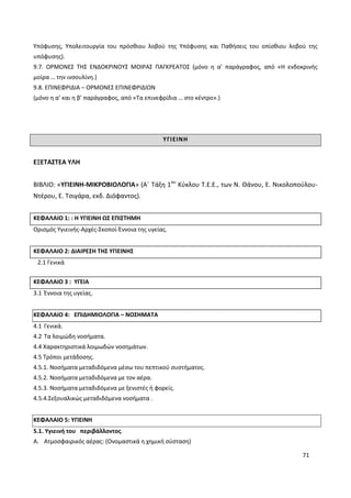 71
Υπόφυσης, Υπολειτουργία του πρόσθιου λοβού της Υπόφυσης και Παθήσεις του οπίσθιου λοβού της
υπόφυσης).
9.7. ΟΡΜΟΝΕΣ ΤΗΣ ΕΝΔΟΚΡΙΝΟΥΣ ΜΟΙΡΑΣ ΠΑΓΚΡΕΑΤΟΣ (μόνο η α’ παράγραφος, από «Η ενδοκρινής
μοίρα … την ινσουλίνη.)
9.8. ΕΠΙΝΕΦΡΙΔΙΑ – ΟΡΜΟΝΕΣ ΕΠΙΝΕΦΡΙΔΙΩΝ
(μόνο η α’ και η β’ παράγραφος, από «Τα επινεφρίδια … στο κέντρο».)
ΥΓΙΕΙΝΗ
ΕΞΕΤΑΣΤΕΑ ΥΛΗ
ΒΙΒΛΙΟ: «ΥΓΙΕΙΝΗ-ΜΙΚΡΟΒΙΟΛΟΓΙΑ» (Α΄ Τάξη 1ου
Κύκλου Τ.Ε.Ε., των Ν. Θάνου, Ε. Νικολοπούλου-
Ντέρου, Ε. Τσιγάρα, εκδ. Διόφαντος).
ΚΕΦΑΛΑΙΟ 1: : Η ΥΓΙΕΙΝΗ ΩΣ ΕΠΙΣΤΗΜΗ
Ορισμός Υγιεινής-Αρχές-Σκοποί-Έννοια της υγείας.
ΚΕΦΑΛΑΙΟ 2: ΔΙΑΙΡΕΣΗ ΤΗΣ ΥΓΙΕΙΝΗΣ
2.1 Γενικά
ΚΕΦΑΛΑΙΟ 3 : ΥΓΕΙΑ
3.1 Έννοια της υγείας.
ΚΕΦΑΛΑΙΟ 4: ΕΠΙΔΗΜΙΟΛΟΓΙΑ – ΝΟΣΗΜΑΤΑ
4.1 Γενικά.
4.2 Τα λοιμώδη νοσήματα.
4.4 Χαρακτηριστικά λοιμωδών νοσημάτων.
4.5 Τρόποι μετάδοσης.
4.5.1. Νοσήματα μεταδιδόμενα μέσω του πεπτικού συστήματος.
4.5.2. Νοσήματα μεταδιδόμενα με τον αέρα.
4.5.3. Νοσήματα μεταδιδόμενα με ξενιστές ή φορείς.
4.5.4.Σεξουαλικώς μεταδιδόμενα νοσήματα .
ΚΕΦΑΛΑΙΟ 5: ΥΓΙΕΙΝΗ
5.1. Υγιεινή του περιβάλλοντος.
A. Ατμοσφαιρικός αέρας: (Ονομαστικά η χημική σύσταση)
 