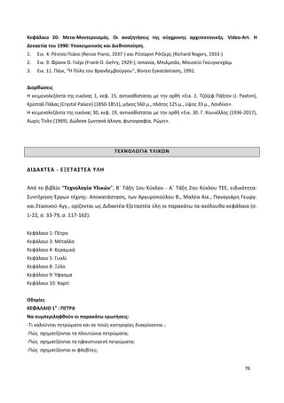 76
Κεφάλαιο 20: Μετα-Μοντερνισμός. Οι αναζητήσεις της σύγχρονης αρχιτεκτονικής. Video-Art. Η
Δεκαετία του 1990: Υποκειμενικός και Διεθνοποίηση.
1. Εικ. 4. Ρέντσο Πιάνο (Renzo Piano, 1937-) και Ρίτσαρντ Ρότζερς (Richard Rogers, 1933-)
2. Εικ. 9. Φρανκ Ο. Γκέρι (Frank O. Gehry, 1929-), Ισπανία, Μπιλμπάο, Μουσείο Γκουγκενχάιμ
3. Εικ. 11. Πάικ, “Ή Πύλη του Βρανδεμβούργου", Βίντεο Εγκατάσταση, 1992.
Διορθώσεις
Η κειμενολεζάντα της εικόνας 1, κεφ. 15, αντικαθίσταται με την ορθή «Εικ. 1. Τζόζεφ Πάξτον (J. Paxton),
Κρίσταλ Πάλας (Crystal Palace) (1850-1851), μήκος 560 μ., πλάτος 125 μ., ύψος 33 μ., Λονδίνο».
Η κειμενολεζάντα της εικόνας 30, κεφ. 19, αντικαθίσταται με την ορθή «Εικ. 30. Γ. Κουνέλλης (1936-2017),
Χωρίς Τίτλο (1969), Δώδεκα ζωντανά άλογα, φωτογραφία, Ρώμη».
ΤΕΧΝΟΛΟΓΙΑ ΥΛΙΚΩΝ
ΔΙΔΑΚΤΕΑ - ΕΞΕΤΑΣΤΕΑ ΥΛΗ
Από το βιβλίο “Τεχνολογία Υλικών”, Β΄ Τάξη 1ου Κύκλου - Α΄ Τάξη 2ου Κύκλου ΤΕΕ, ειδικότητα:
Συντήρηση Έργων τέχνης- Αποκατάσταση, των Αργυροπούλου Β., Μαλέα Αικ., Παναγιάρη Γεωργ.
και Στασινού Αγγ., ορίζονται ως Διδακτέα-Εξεταστέα ύλη οι παρακάτω τα ακόλουθα κεφάλαια (σ.
1-22, σ. 33-79, σ. 117-162):
Κεφάλαιο 1: Πέτρα
Κεφάλαιο 3: Μέταλλα
Κεφάλαιο 4: Κεραμικά
Κεφάλαιο 5: Γυαλί
Κεφάλαιο 8: Ξύλο
Κεφάλαιο 9: Ύφασμα
Κεφάλαιο 10: Χαρτί
Οδηγίες
ΚΕΦΑΛΑΙΟ 1ο
: ΠΕΤΡΑ
Να συμπεριληφθούν οι παρακάτω ερωτήσεις:
-Τι καλούνται πετρώματα και σε ποιές κατηγορίες διακρίνονται ;
-Πώς σχηματίζονται τα πλουτώνια πετρώματα;
-Πώς σχηματίζονται τα ηφαιστιογενή πετρώματα;
-Πώς σχηματίζονται οι φλεβίτες;
 
