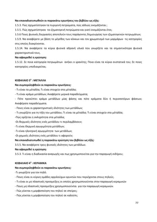 77
Να επαναδιατυπωθούν οι παρακάτω ερωτήσεις του βιβλίου ως εξής:
1.5.3. Πώς σχηματίστηκαν τα πυριγενή πετρώματα, πώς αλλιώς ονομάζονται ;
1.5.5. Πώς σχηματίστηκαν τα ιζηματογενή πετρώματα και γιατί ονομάζονται έτσι;
1.5.6 Ποιες φυσικές διεργασίες αποτελούν τους παράγοντες δημιουργίας των ιζηματογενών πετρωμάτων;
1.5.9. Να αναφέρετε με βάση το μέγεθος των κόκκων και τον χρωματισμό των μαρμάρων τις κατηγορίες
στις οποίες διακρίνονται.
1.5.14. Να αναφέρετε τα κύρια φυσικά αδρανή υλικά που γνωρίζετε και τα σημαντικότερα φυσικά
χαρακτηριστικά τους.
Να αφαιρεθεί η ερώτηση:
1.5.12. Σε ποια κατηγορία πετρωμάτων ανήκει ο γρανίτης; Ποια είναι τα κύρια συστατικά του; Σε ποιες
κατηγορίες υποδιαιρείται;
ΚΕΦΑΛΑΙΟ 3ο
: ΜΕΤΑΛΛΑ
Να συμπεριληφθούν οι παρακάτω ερωτήσεις:
- Τι είναι τα μέταλλα; Τι είναι στοιχείο στα μέταλλα;
- Τι είναι κράμα μετάλλων; Αναφέρετε μερικά παραδείγματα;
- Πότε προκύπτει κράμα μετάλλων μίας φάσης και πότε κράματα δύο ή περισσοτέρων φάσεων;
Αναφέρατε παραδείγματα.
- Ποιες είναι οι χαρακτηριστικές ιδιότητες των μετάλλων;
- Τι γνωρίζετε για τη τήξη του μετάλλου; Τι είναι τα μέταλλα; Τι είναι στοιχείο στα μέταλλα;
-Πώς ορίζεται η σκληρότητα στα μέταλλα;
-Οι θερμικές ιδιότητες ενός μετάλλου τι περιλαμβάνουν;
-Τι είναι Θερμική αγωγιμότητα μετάλλων;
-Τι είναι ηλεκτρική αγωγιμότητα των μετάλλων;
-Οι χημικές ιδιότητες ενός μετάλλου τι αφορούν;
Να επαναδιατυπωθεί η παρακάτω ερώτηση του βιβλίου ως εξής:
3.5.5. Να αναφέρετε τρεις φυσικές ιδιότητες των μετάλλων.
Να αφαιρεθεί η ερώτηση:
3.5.3. Τι είναι η διαδικασία αναγωγής και πως χρησιμοποιείται για την παραγωγή σιδήρου;
ΚΕΦΑΛΑΙΟ 4ο
: ΚΕΡΑΜΙΚΑ
Να συμπεριληφθούν οι παρακάτω ερωτήσεις:
-Τι γνωρίζετε για τον πηλό.
- Ποιες είναι οι κύριες ομάδες αργιλούχων ορυκτών που περιέχονται στους πηλούς.
- Τι είναι οι μη πλαστικές προσμείξεις οι οποίες χρησιμοποιούνται στην παραγωγή κεραμικών
- Ποιες μη πλαστικές προσμείξεις χρησιμοποιούνται για την παραγωγή κεραμικών.
- Πώς γίνεται η μορφοποίηση του πηλού σε σπείρες;
- Πώς γίνεται η μορφοποίηση του πηλού σε καλούπι;
 