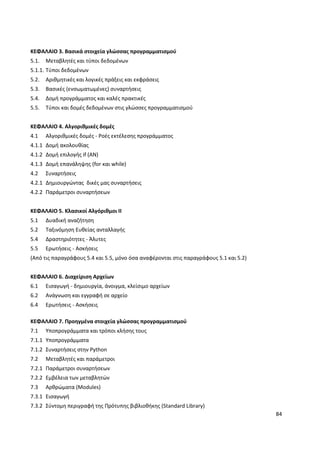 84
ΚΕΦΑΛΑΙΟ 3. Βασικά στοιχεία γλώσσας προγραμματισμού
5.1. Μεταβλητές και τύποι δεδομένων
5.1.1. Τύποι δεδομένων
5.2. Αριθμητικές και λογικές πράξεις και εκφράσεις
5.3. Βασικές (ενσωματωμένες) συναρτήσεις
5.4. Δομή προγράμματος και καλές πρακτικές
5.5. Τύποι και δομές δεδομένων στις γλώσσες προγραμματισμού
ΚΕΦΑΛΑΙΟ 4. Αλγοριθμικές δομές
4.1 Αλγοριθμικές δομές - Ροές εκτέλεσης προγράμματος
4.1.1 Δομή ακολουθίας
4.1.2 Δομή επιλογής if (ΑΝ)
4.1.3 Δομή επανάληψης (for και while)
4.2 Συναρτήσεις
4.2.1 Δημιουργώντας δικές μας συναρτήσεις
4.2.2 Παράμετροι συναρτήσεων
ΚΕΦΑΛΑΙΟ 5. Κλασικοί Αλγόριθμοι ΙΙ
5.1 Δυαδική αναζήτηση
5.2 Ταξινόμηση Ευθείας ανταλλαγής
5.4 Δραστηριότητες - Άλυτες
5.5 Ερωτήσεις - Ασκήσεις
(Από τις παραγράφους 5.4 και 5.5, μόνο όσα αναφέρονται στις παραγράφους 5.1 και 5.2)
ΚΕΦΑΛΑΙΟ 6. Διαχείριση Αρχείων
6.1 Εισαγωγή - δημιουργία, άνοιγμα, κλείσιμο αρχείων
6.2 Ανάγνωση και εγγραφή σε αρχείο
6.4 Ερωτήσεις - Ασκήσεις
ΚΕΦΑΛΑΙΟ 7. Προηγμένα στοιχεία γλώσσας προγραμματισμού
7.1 Υποπρογράμματα και τρόποι κλήσης τους
7.1.1 Υποπρογράμματα
7.1.2 Συναρτήσεις στην Python
7.2 Μεταβλητές και παράμετροι
7.2.1 Παράμετροι συναρτήσεων
7.2.2 Εμβέλεια των μεταβλητών
7.3 Αρθρώματα (Modules)
7.3.1 Εισαγωγή
7.3.2 Σύντομη περιγραφή της Πρότυπης βιβλιοθήκης (Standard Library)
 