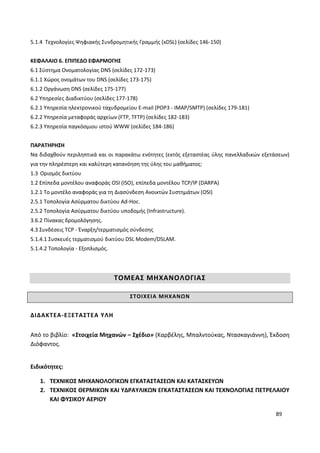 89
5.1.4 Τεχνολογίες Ψηφιακής Συνδρομητικής Γραμμής (xDSL) (σελίδες 146-150)
ΚΕΦΑΛΑΙΟ 6. ΕΠΙΠΕΔΟ ΕΦΑΡΜΟΓΗΣ
6.1 Σύστημα Ονοματολογίας DNS (σελίδες 172-173)
6.1.1 Χώρος ονομάτων του DNS (σελίδες 173-175)
6.1.2 Οργάνωση DNS (σελίδες 175-177)
6.2 Υπηρεσίες Διαδικτύου (σελίδες 177-178)
6.2.1 Υπηρεσία ηλεκτρονικού ταχυδρομείου E-mail (POP3 - IMAP/SMTP) (σελίδες 179-181)
6.2.2 Υπηρεσία μεταφοράς αρχείων (FTP, TFTP) (σελίδες 182-183)
6.2.3 Υπηρεσία παγκόσμιου ιστού WWW (σελίδες 184-186)
ΠΑΡΑΤΗΡΗΣΗ
Να διδαχθούν περιληπτικά και οι παρακάτω ενότητες (εκτός εξεταστέας ύλης πανελλαδικών εξετάσεων)
για την πληρέστερη και καλύτερη κατανόηση της ύλης του μαθήματος:
1.3 Ορισμός δικτύου
1.2 Επίπεδα μοντέλου αναφοράς OSI (ISO), επίπεδα μοντέλου TCP/IP (DARPA)
1.2.1 Το μοντέλο αναφοράς για τη Διασύνδεση Ανοικτών Συστημάτων (OSI)
2.5.1 Τοπολογία Ασύρματου δικτύου Ad-Hoc.
2.5.2 Τοπολογία Ασύρματου δικτύου υποδομής (Infrastructure).
3.6.2 Πίνακας δρομολόγησης.
4.3 Συνδέσεις TCP - Έναρξη/τερματισμός σύνδεσης
5.1.4.1 Συσκευές τερματισμού δικτύου DSL Modem/DSLAM.
5.1.4.2 Τοπολογία - Εξοπλισμός.
ΤΟΜΕΑΣ ΜΗΧΑΝΟΛΟΓΙΑΣ
ΣΤΟΙΧΕΙΑ ΜΗΧΑΝΩΝ
ΔΙΔΑΚΤΕΑ-ΕΞΕΤΑΣΤΕΑ ΥΛΗ
Από το βιβλίο: «Στοιχεία Μηχανών – Σχέδιο» (Καρβέλης, Μπαλντούκας, Ντασκαγιάννη), Έκδοση
Διόφαντος.
Ειδικότητες:
1. ΤΕΧΝΙΚΟΣ ΜΗΧΑΝΟΛΟΓΙΚΩΝ ΕΓΚΑΤΑΣΤΑΣΕΩΝ ΚΑΙ ΚΑΤΑΣΚΕΥΩΝ
2. ΤΕΧΝΙΚΟΣ ΘΕΡΜΙΚΩΝ ΚΑΙ ΥΔΡΑΥΛΙΚΩΝ ΕΓΚΑΤΑΣΤΑΣΕΩΝ ΚΑΙ ΤΕΧΝΟΛΟΓΙΑΣ ΠΕΤΡΕΛΑΙΟΥ
ΚΑΙ ΦΥΣΙΚΟΥ ΑΕΡΙΟΥ
 