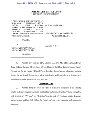 UNITED STATES DISTRICT COURT
DISTRICT OF CONNECTICUT
LORI SANBORN, BDK ALLIANCE LLC,
IRON MAN LLC, STEPHANIE SILVER,
DAVID STEKETEE, SUSANNA
MIRKIN, BORIS MIRKIN, ELIZABETH
HEMBLING, PATRICIA KULESA,
STEWART CONNARD and STEVEN
LANDAU on behalf of themselves and all
others similarly situated,
Plaintiffs,
v.
VIRIDIAN ENERGY, INC. and
VIRIDIAN ENERGY PA, LLC,
Defendants.
No. 3:14-cv-01731 (SRU)
AMENDED CONSOLIDATED CLASS
ACTION COMPLAINT
December 7, 2017
1. Plaintiffs Lori Sanborn, BDK Alliance, LLC, Iron Man LLC, Stephanie Silver,
David Steketee, Susanna Mirkin, Boris Mirkin, Elizabeth Hembling, Patricia Kulesa, Stewart
Connard and Steven Landau (“Plaintiffs”), on behalf of themselves and all persons similarly
situated, by and through their attorneys, allege the following with knowledge as to their own acts,
and upon information and belief as to all other acts.
INTRODUCTION
2. Plaintiffs bring this action on behalf of themselves and classes of all similarly
situated customers in against Defendant Viridian Energy, Inc. and Defendant Viridian Energy PA,
LLC (collectively “Viridian” or “Defendant”) arising out of Viridian’s unfair, deceptive,
unconscionable and bad faith billing for “supplying” energy to residential and commercial
consumers.
Case 3:14-cv-01731-SRU Document 143 Filed 12/07/17 Page 1 of 41
 