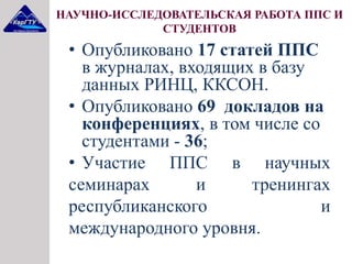 НАУЧНО-ИССЛЕДОВАТЕЛЬСКАЯ РАБОТА ППС И
СТУДЕНТОВ
• Опубликовано 17 статей ППС
в журналах, входящих в базу
данных РИНЦ, ККСОН.
• Опубликовано 69 докладов на
конференциях, в том числе со
студентами - 36;
• Участие ППС в научных
семинарах и тренингах
республиканского и
международного уровня.
 