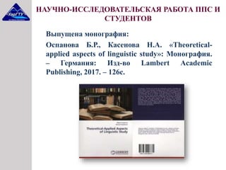 Выпущена монография:
Оспанова Б.Р., Касенова Н.А. «Theoretical-
applied aspects of linguistic study»: Монография.
– Германия: Изд-во Lambert Academic
Publishing, 2017. – 126с.
НАУЧНО-ИССЛЕДОВАТЕЛЬСКАЯ РАБОТА ППС И
СТУДЕНТОВ
 