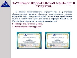 В рамках международного сотрудничества и реализации
образовательного проекта «Развитие стратегического подхода:
управление качеством учебного процесса и методики преподавания
языков в техническом вузе» совместно с кафедрой ИИАЯ ИГЭУ
(Россия) были проведены следующие мероприятия:
1. Конкурс письменного перевода.
2. Международный конкурс эссе.
НАУЧНО-ИССЛЕДОВАТЕЛЬСКАЯ РАБОТА ППС И
СТУДЕНТОВ
 