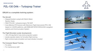 ORLIK is a complete training system:
The Aircraft
• Stepped tandem cockpit with Martin-Baker
Ejection Seats
• P&W PT6-25C turboprop engine 750 SHP
• Cost effective IFR Avionics with Electronic Flight Instruments PFD, HSI
based on 2 AHRS platforms, with DME/ADF/GPS/VOR/ILS/GS navigation
systems and Communication System
The Flight Simulator (under development)
• 180 x 80 deg field of view dome projection system
• double operator station for formation flight training
• flight controls loads simulation and seat vibration included
The Computer Based Training
• For pilots
• For maintenance staff
6
PZL-130 Orlik – Turboprop Trainer
 