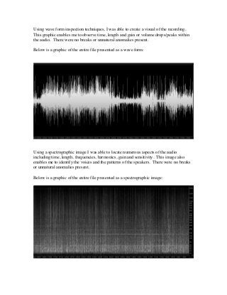 Using wave form inspection techniques, I was able to create a visual of the recording.
This graphic enables me to observe time, length and gain or volume drops/peaks within
the audio. There were no breaks or unnatural anomalies present.
Below is a graphic of the entire file presented as a wave form:
Using a spectrographic image I was able to locate numerous aspects of the audio
including time, length, frequencies, harmonics, gain and sensitivity. This image also
enables me to identify the voices and the patterns of the speakers. There were no breaks
or unnatural anomalies present.
Below is a graphic of the entire file presented as a spectrographic image:
 
