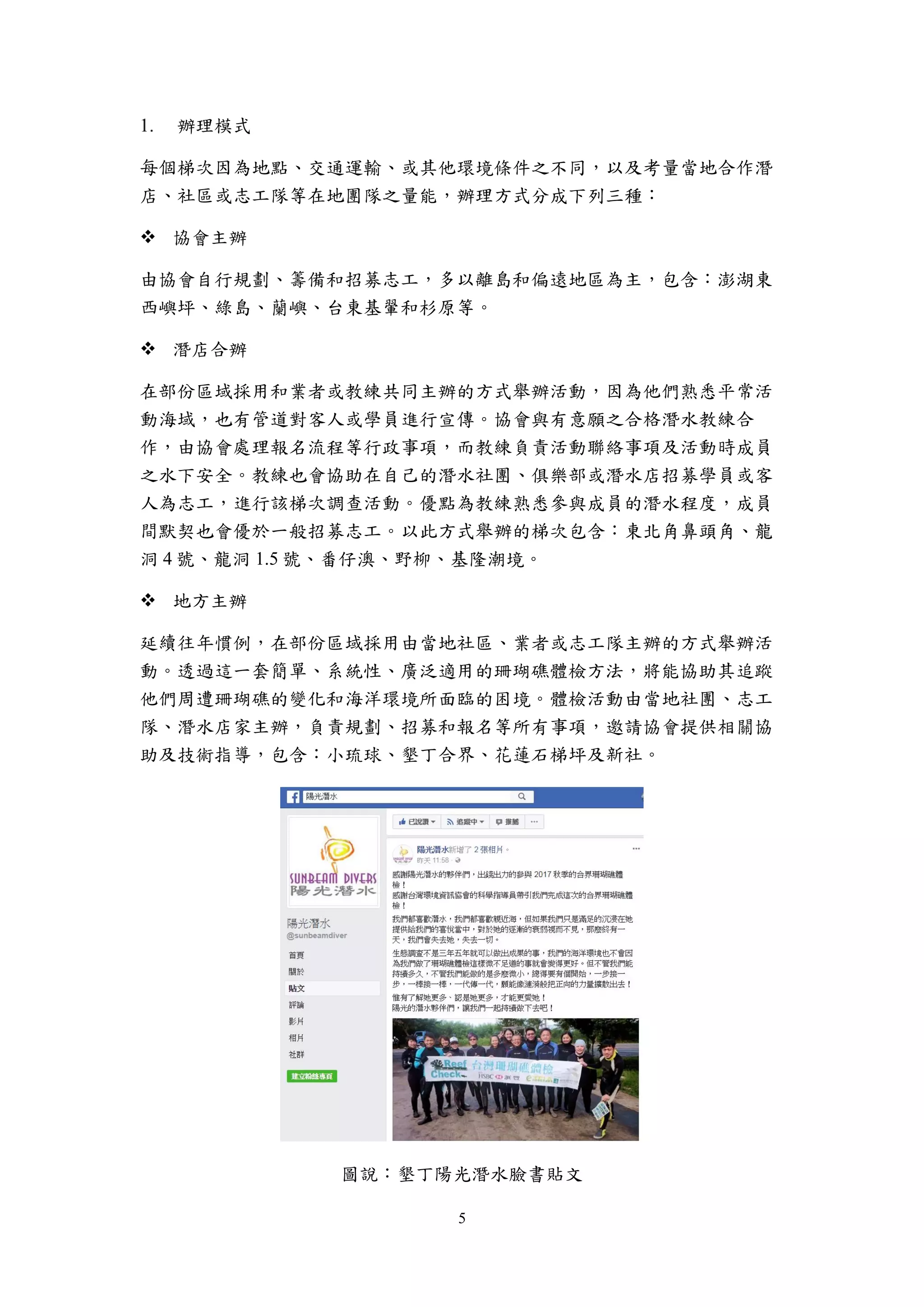 5
辦理模式
每個梯次因為地點、交通運輸、或其他環境條件之不同，以及考量當地合作潛
店、社區或志工隊等在地團隊之量能，辦理方式分成下列三種：
 協會主辦
由協會自行規劃、籌備和招募志工，多以離島和偏遠地區為主，包含：澎湖東
西嶼坪、綠島、蘭嶼、台東基翬和杉原等。
 潛店合辦
在部份區域採用和業者或教練共同主辦的方式舉辦活動，因為他們熟悉平常活
動海域，也有管道對客人或學員進行宣傳。協會與有意願之合格潛水教練合
作，由協會處理報名流程等行政事項，而教練負責活動聯絡事項及活動時成員
之水下安全。教練也會協助在自己的潛水社團、俱樂部或潛水店招募學員或客
人為志工，進行該梯次調查活動。優點為教練熟悉參與成員的潛水程度，成員
間默契也會優於一般招募志工。以此方式舉辦的梯次包含：東北角鼻頭角、龍
洞 4 號、龍洞 1.5 號、番仔澳、野柳、基隆潮境。
 地方主辦
延續往年慣例，在部份區域採用由當地社區、業者或志工隊主辦的方式舉辦活
動。透過這一套簡單、系統性、廣泛適用的珊瑚礁體檢方法，將能協助其追蹤
他們周遭珊瑚礁的變化和海洋環境所面臨的困境。體檢活動由當地社團、志工
隊、潛水店家主辦，負責規劃、招募和報名等所有事項，邀請協會提供相關協
助及技術指導，包含：小琉球、墾丁合界、花蓮石梯坪及新社。
圖說：墾丁陽光潛水臉書貼文
 