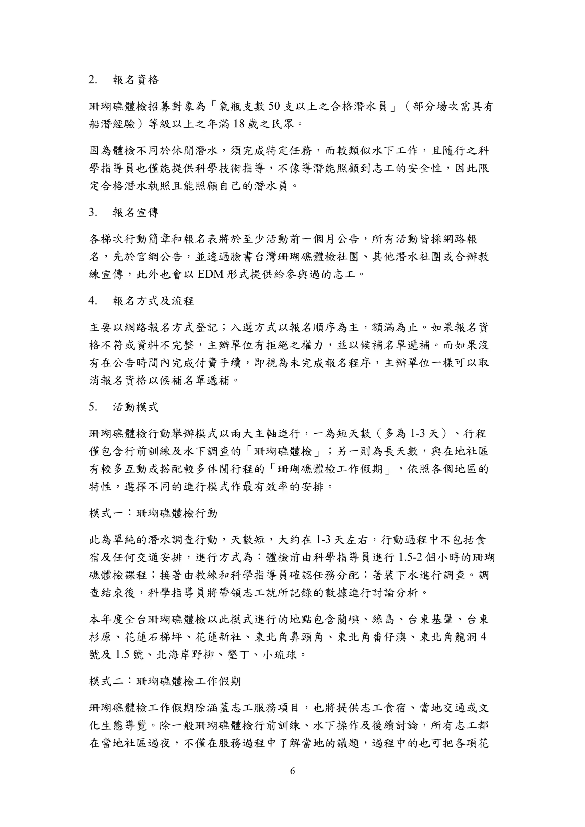 6
報名資格
珊瑚礁體檢招募對象為「氣瓶支數 50 支以上之合格潛水員」（部分場次需具有
船潛經驗）等級以上之年滿 18 歲之民眾。
因為體檢不同於休閒潛水，須完成特定任務，而較類似水下工作，且隨行之科
學指導員也僅能提供科學技術指導，不像導潛能照顧到志工的安全性，因此限
定合格潛水執照且能照顧自己的潛水員。
報名宣傳
各梯次行動簡章和報名表將於至少活動前一個月公告，所有活動皆採網路報
名，先於官網公告，並透過臉書台灣珊瑚礁體檢社團、其他潛水社團或合辦教
練宣傳，此外也會以 EDM 形式提供給參與過的志工。
報名方式及流程
主要以網路報名方式登記；入選方式以報名順序為主，額滿為止。如果報名資
格不符或資料不完整，主辦單位有拒絕之權力，並以候補名單遞補。而如果沒
有在公告時間內完成付費手續，即視為未完成報名程序，主辦單位一樣可以取
消報名資格以候補名單遞補。
活動模式
珊瑚礁體檢行動舉辦模式以兩大主軸進行，一為短天數（多為 1-3 天）、行程
僅包含行前訓練及水下調查的「珊瑚礁體檢」；另一則為長天數，與在地社區
有較多互動或搭配較多休閒行程的「珊瑚礁體檢工作假期」，依照各個地區的
特性，選擇不同的進行模式作最有效率的安排。
模式一：珊瑚礁體檢行動
此為單純的潛水調查行動，天數短，大約在 1-3 天左右，行動過程中不包括食
宿及任何交通安排，進行方式為：體檢前由科學指導員進行 1.5-2 個小時的珊瑚
礁體檢課程；接著由教練和科學指導員確認任務分配；著裝下水進行調查。調
查結束後，科學指導員將帶領志工就所記錄的數據進行討論分析。
本年度全台珊瑚礁體檢以此模式進行的地點包含蘭嶼、綠島、台東基翬、台東
杉原、花蓮石梯坪、花蓮新社、東北角鼻頭角、東北角番仔澳、東北角龍洞 4
號及 1.5 號、北海岸野柳、墾丁、小琉球。
模式二：珊瑚礁體檢工作假期
珊瑚礁體檢工作假期除涵蓋志工服務項目，也將提供志工食宿、當地交通或文
化生態導覽。除一般珊瑚礁體檢行前訓練、水下操作及後續討論，所有志工都
在當地社區過夜，不僅在服務過程中了解當地的議題，過程中的也可把各項花
 