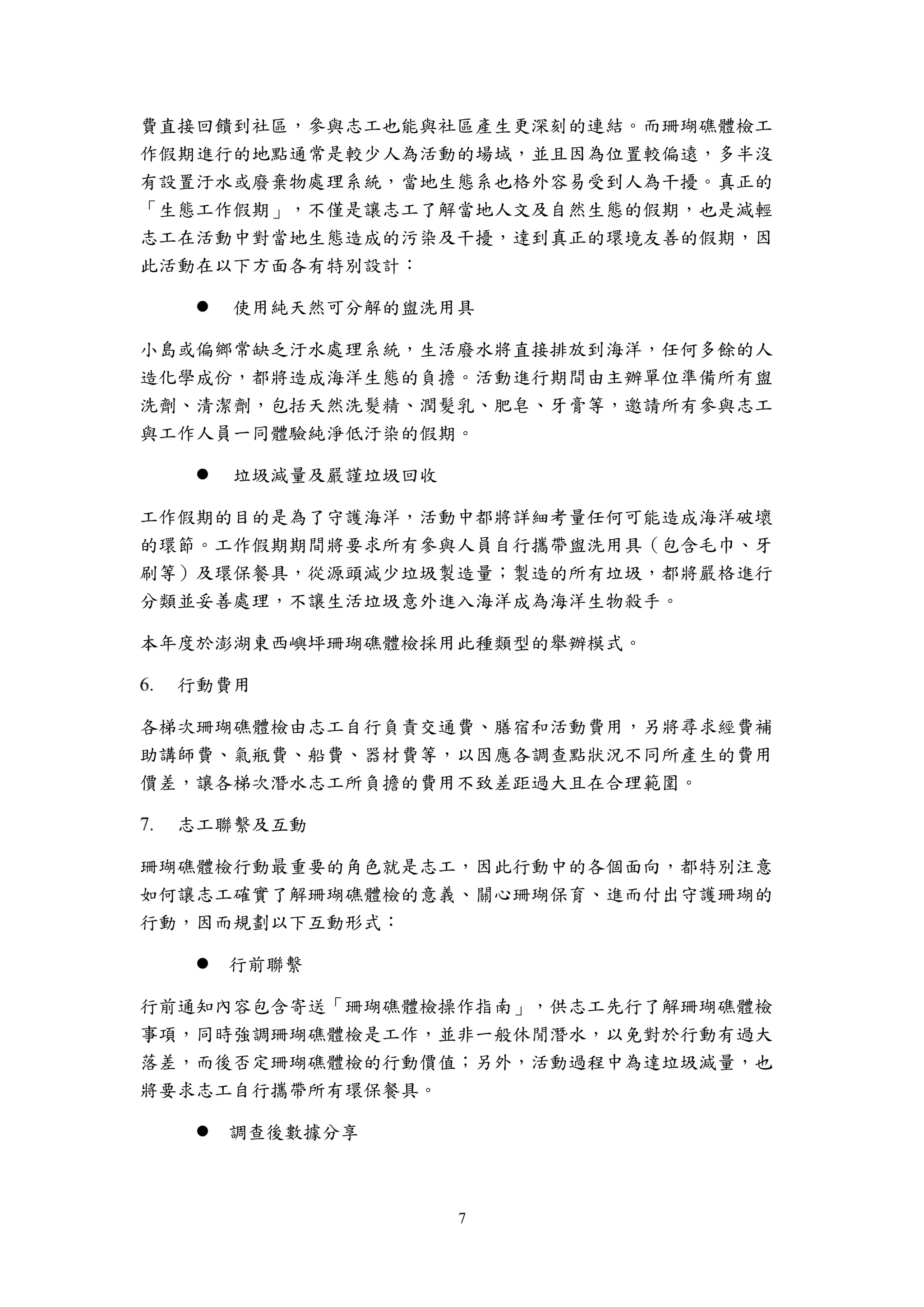 7
費直接回饋到社區，參與志工也能與社區產生更深刻的連結。而珊瑚礁體檢工
作假期進行的地點通常是較少人為活動的場域，並且因為位置較偏遠，多半沒
有設置汙水或廢棄物處理系統，當地生態系也格外容易受到人為干擾。真正的
「生態工作假期」，不僅是讓志工了解當地人文及自然生態的假期，也是減輕
志工在活動中對當地生態造成的污染及干擾，達到真正的環境友善的假期，因
此活動在以下方面各有特別設計：
 使用純天然可分解的盥洗用具
小島或偏鄉常缺乏汙水處理系統，生活廢水將直接排放到海洋，任何多餘的人
造化學成份，都將造成海洋生態的負擔。活動進行期間由主辦單位準備所有盥
洗劑、清潔劑，包括天然洗髮精、潤髮乳、肥皂、牙膏等，邀請所有參與志工
與工作人員一同體驗純淨低汙染的假期。
 垃圾減量及嚴謹垃圾回收
工作假期的目的是為了守護海洋，活動中都將詳細考量任何可能造成海洋破壞
的環節。工作假期期間將要求所有參與人員自行攜帶盥洗用具（包含毛巾、牙
刷等）及環保餐具，從源頭減少垃圾製造量；製造的所有垃圾，都將嚴格進行
分類並妥善處理，不讓生活垃圾意外進入海洋成為海洋生物殺手。
本年度於澎湖東西嶼坪珊瑚礁體檢採用此種類型的舉辦模式。
行動費用
各梯次珊瑚礁體檢由志工自行負責交通費、膳宿和活動費用，另將尋求經費補
助講師費、氣瓶費、船費、器材費等，以因應各調查點狀況不同所產生的費用
價差，讓各梯次潛水志工所負擔的費用不致差距過大且在合理範圍。
志工聯繫及互動
珊瑚礁體檢行動最重要的角色就是志工，因此行動中的各個面向，都特別注意
如何讓志工確實了解珊瑚礁體檢的意義、關心珊瑚保育、進而付出守護珊瑚的
行動，因而規劃以下互動形式：
 行前聯繫
行前通知內容包含寄送「珊瑚礁體檢操作指南」，供志工先行了解珊瑚礁體檢
事項，同時強調珊瑚礁體檢是工作，並非一般休閒潛水，以免對於行動有過大
落差，而後否定珊瑚礁體檢的行動價值；另外，活動過程中為達垃圾減量，也
將要求志工自行攜帶所有環保餐具。
 調查後數據分享
 