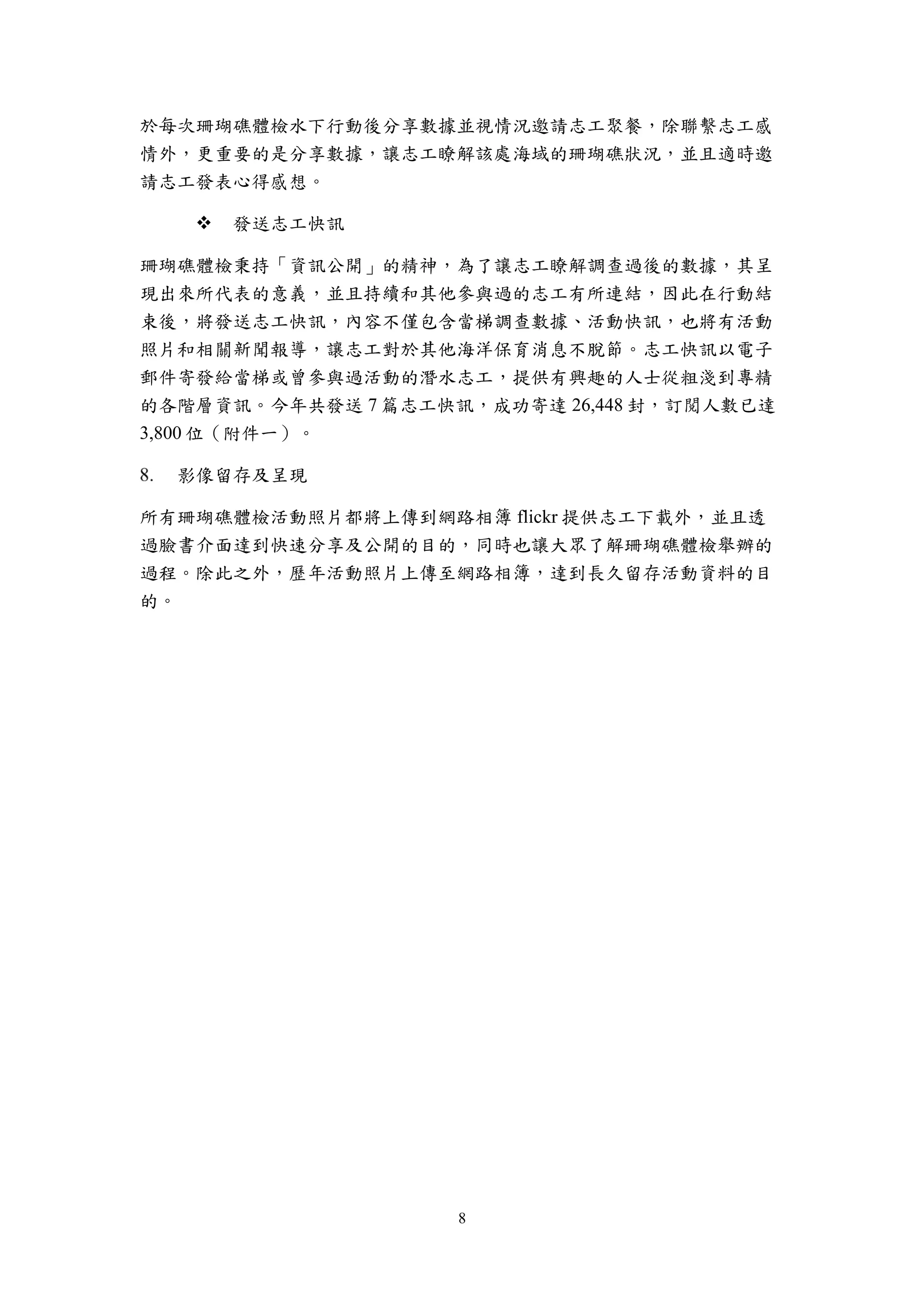 8
於每次珊瑚礁體檢水下行動後分享數據並視情況邀請志工聚餐，除聯繫志工感
情外，更重要的是分享數據，讓志工瞭解該處海域的珊瑚礁狀況，並且適時邀
請志工發表心得感想。
 發送志工快訊
珊瑚礁體檢秉持「資訊公開」的精神，為了讓志工瞭解調查過後的數據，其呈
現出來所代表的意義，並且持續和其他參與過的志工有所連結，因此在行動結
束後，將發送志工快訊，內容不僅包含當梯調查數據、活動快訊，也將有活動
照片和相關新聞報導，讓志工對於其他海洋保育消息不脫節。志工快訊以電子
郵件寄發給當梯或曾參與過活動的潛水志工，提供有興趣的人士從粗淺到專精
的各階層資訊。今年共發送 7 篇志工快訊，成功寄達 26,448 封，訂閲人數已達
3,800 位（附件一）。
影像留存及呈現
所有珊瑚礁體檢活動照片都將上傳到網路相簿 flickr 提供志工下載外，並且透
過臉書介面達到快速分享及公開的目的，同時也讓大眾了解珊瑚礁體檢舉辦的
過程。除此之外，歷年活動照片上傳至網路相簿，達到長久留存活動資料的目
的。
 