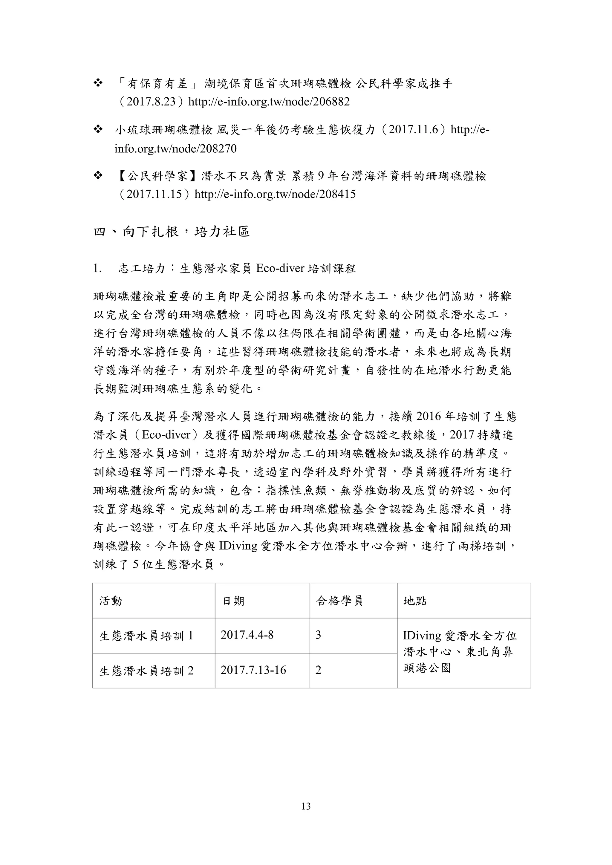 13
 「有保育有差」 潮境保育區首次珊瑚礁體檢 公民科學家成推手
（2017.8.23）http://e-info.org.tw/node/206882
 小琉球珊瑚礁體檢 風災一年後仍考驗生態恢復力（2017.11.6）http://e-
info.org.tw/node/208270
 【公民科學家】潛水不只為賞景 累積 9 年台灣海洋資料的珊瑚礁體檢
（2017.11.15）http://e-info.org.tw/node/208415
四、向下扎根，培力社區
志工培力：生態潛水家員 Eco-diver 培訓課程
珊瑚礁體檢最重要的主角即是公開招募而來的潛水志工，缺少他們協助，將難
以完成全台灣的珊瑚礁體檢，同時也因為沒有限定對象的公開徵求潛水志工，
進行台灣珊瑚礁體檢的人員不像以往侷限在相關學術團體，而是由各地關心海
洋的潛水客擔任要角，這些習得珊瑚礁體檢技能的潛水者，未來也將成為長期
守護海洋的種子，有別於年度型的學術研究計畫，自發性的在地潛水行動更能
長期監測珊瑚礁生態系的變化。
為了深化及提昇臺灣潛水人員進行珊瑚礁體檢的能力，接續 2016 年培訓了生態
潛水員（Eco-diver）及獲得國際珊瑚礁體檢基金會認證之教練後，2017 持續進
行生態潛水員培訓，這將有助於增加志工的珊瑚礁體檢知識及操作的精準度。
訓練過程等同一門潛水專長，透過室內學科及野外實習，學員將獲得所有進行
珊瑚礁體檢所需的知識，包含：指標性魚類、無脊椎動物及底質的辨認、如何
設置穿越線等。完成結訓的志工將由珊瑚礁體檢基金會認證為生態潛水員，持
有此一認證，可在印度太平洋地區加入其他與珊瑚礁體檢基金會相關組織的珊
瑚礁體檢。今年協會與 IDiving 愛潛水全方位潛水中心合辦，進行了兩梯培訓，
訓練了 5 位生態潛水員。
活動 日期 合格學員 地點
生態潛水員培訓 1 2017.4.4-8 3 IDiving 愛潛水全方位
潛水中心、東北角鼻
頭港公園生態潛水員培訓 2 2017.7.13-16 2
 