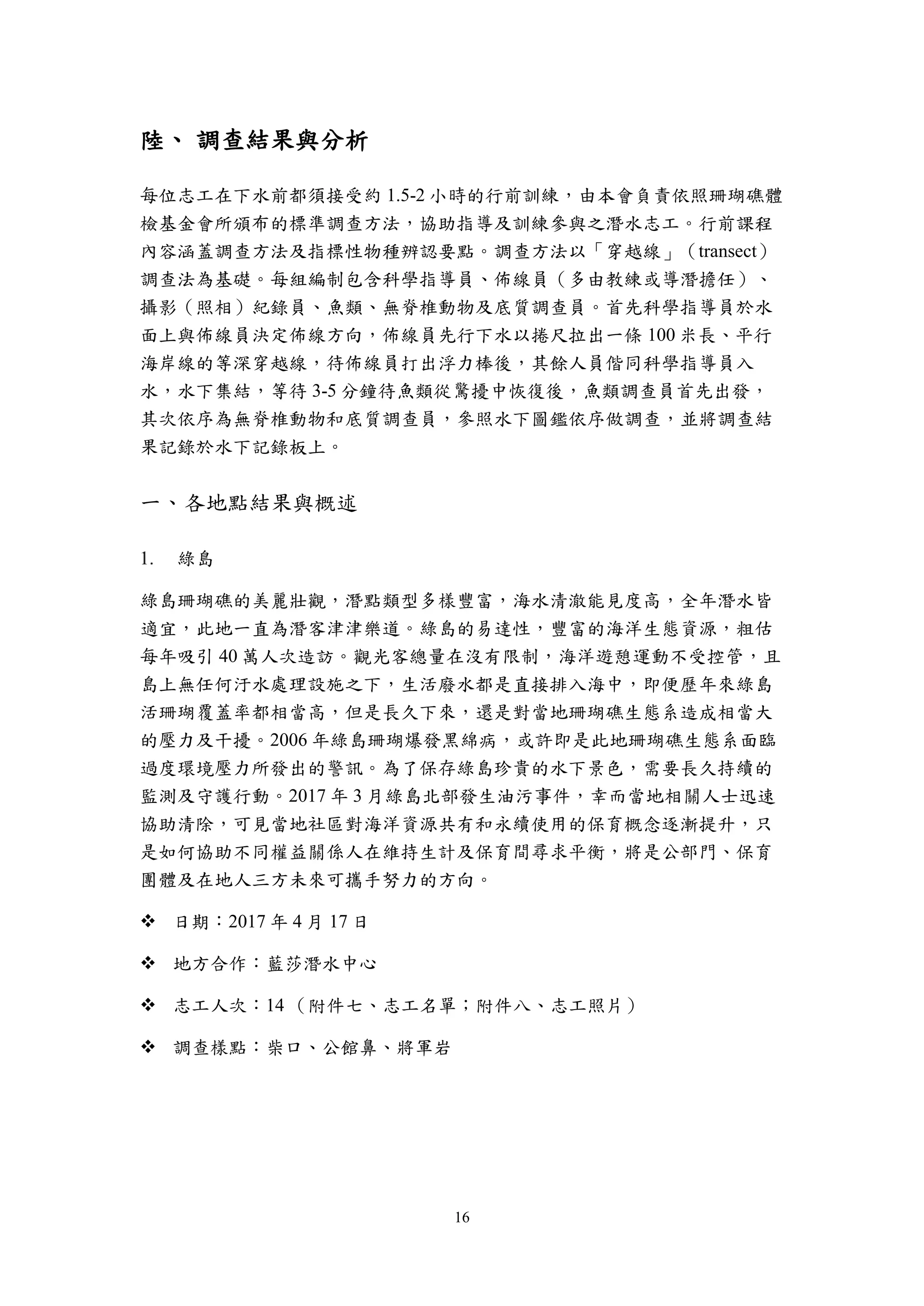 16
陸、 調查結果與分析
每位志工在下水前都須接受約 1.5-2 小時的行前訓練，由本會負責依照珊瑚礁體
檢基金會所頒布的標準調查方法，協助指導及訓練參與之潛水志工。行前課程
內容涵蓋調查方法及指標性物種辨認要點。調查方法以「穿越線」（transect）
調查法為基礎。每組編制包含科學指導員、佈線員（多由教練或導潛擔任）、
攝影（照相）紀錄員、魚類、無脊椎動物及底質調查員。首先科學指導員於水
面上與佈線員決定佈線方向，佈線員先行下水以捲尺拉出一條 100 米長、平行
海岸線的等深穿越線，待佈線員打出浮力棒後，其餘人員偕同科學指導員入
水，水下集結，等待 3-5 分鐘待魚類從驚擾中恢復後，魚類調查員首先出發，
其次依序為無脊椎動物和底質調查員，參照水下圖鑑依序做調查，並將調查結
果記錄於水下記錄板上。
一、各地點結果與概述
綠島
綠島珊瑚礁的美麗壯觀，潛點類型多樣豐富，海水清澈能見度高，全年潛水皆
適宜，此地一直為潛客津津樂道。綠島的易達性，豐富的海洋生態資源，粗估
每年吸引 40 萬人次造訪。觀光客總量在沒有限制，海洋遊憩運動不受控管，且
島上無任何汙水處理設施之下，生活廢水都是直接排入海中，即便歷年來綠島
活珊瑚覆蓋率都相當高，但是長久下來，還是對當地珊瑚礁生態系造成相當大
的壓力及干擾。2006 年綠島珊瑚爆發黑綿病，或許即是此地珊瑚礁生態系面臨
過度環境壓力所發出的警訊。為了保存綠島珍貴的水下景色，需要長久持續的
監測及守護行動。2017 年 3 月綠島北部發生油污事件，幸而當地相關人士迅速
協助清除，可見當地社區對海洋資源共有和永續使用的保育概念逐漸提升，只
是如何協助不同權益關係人在維持生計及保育間尋求平衡，將是公部門、保育
團體及在地人三方未來可攜手努力的方向。
 日期：2017 年 4 月 17 日
 地方合作：藍莎潛水中心
 志工人次：14 （附件七、志工名單；附件八、志工照片）
 調查樣點：柴口、公館鼻、將軍岩
 