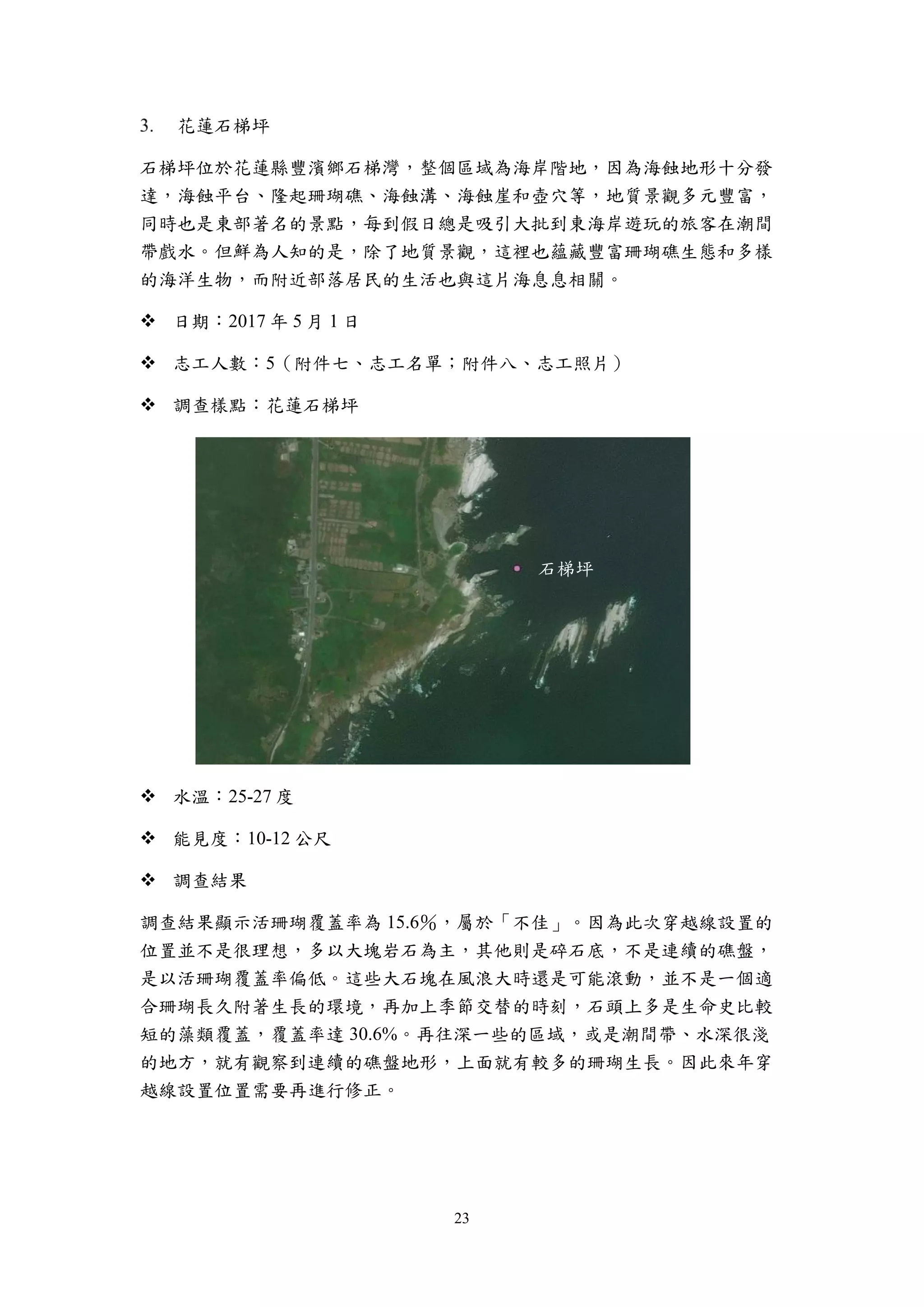 23
花蓮石梯坪
石梯坪位於花蓮縣豐濱鄉石梯灣，整個區域為海岸階地，因為海蝕地形十分發
達，海蝕平台、隆起珊瑚礁、海蝕溝、海蝕崖和壺穴等，地質景觀多元豐富，
同時也是東部著名的景點，每到假日總是吸引大批到東海岸遊玩的旅客在潮間
帶戲水。但鮮為人知的是，除了地質景觀，這裡也蘊藏豐富珊瑚礁生態和多樣
的海洋生物，而附近部落居民的生活也與這片海息息相關。
 日期：2017 年 5 月 1 日
 志工人數：5（附件七、志工名單；附件八、志工照片）
 調查樣點：花蓮石梯坪
 水溫：25-27 度
 能見度：10-12 公尺
 調查結果
調查結果顯示活珊瑚覆蓋率為 15.6％，屬於「不佳」。因為此次穿越線設置的
位置並不是很理想，多以大塊岩石為主，其他則是碎石底，不是連續的礁盤，
是以活珊瑚覆蓋率偏低。這些大石塊在風浪大時還是可能滾動，並不是一個適
合珊瑚長久附著生長的環境，再加上季節交替的時刻，石頭上多是生命史比較
短的藻類覆蓋，覆蓋率達 30.6%。再往深一些的區域，或是潮間帶、水深很淺
的地方，就有觀察到連續的礁盤地形，上面就有較多的珊瑚生長。因此來年穿
越線設置位置需要再進行修正。
石梯坪
 