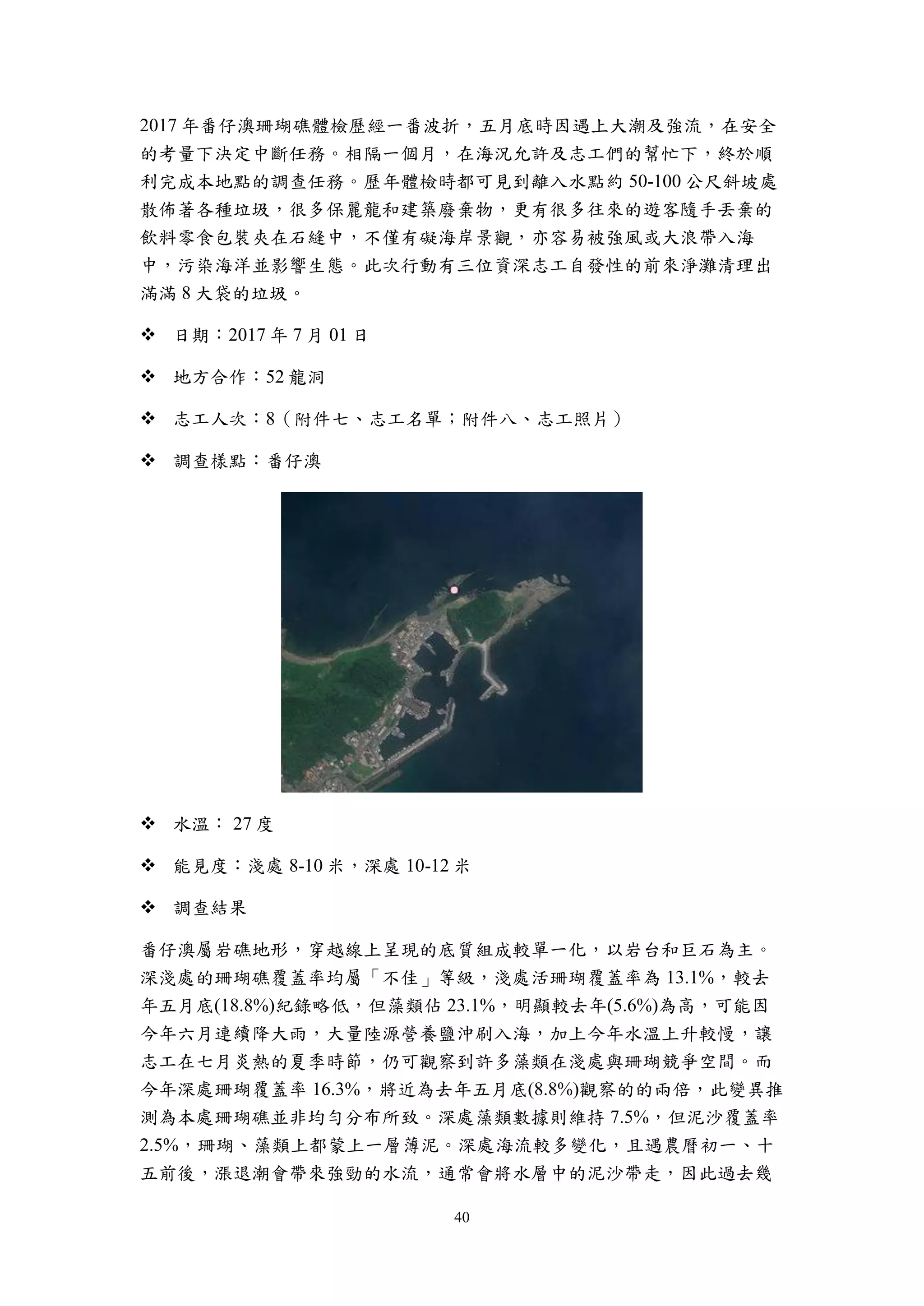 40
2017 年番仔澳珊瑚礁體檢歷經一番波折，五月底時因遇上大潮及強流，在安全
的考量下決定中斷任務。相隔一個月，在海況允許及志工們的幫忙下，終於順
利完成本地點的調查任務。歷年體檢時都可見到離入水點約 50-100 公尺斜坡處
散佈著各種垃圾，很多保麗龍和建築廢棄物，更有很多往來的遊客隨手丟棄的
飲料零食包裝夾在石縫中，不僅有礙海岸景觀，亦容易被強風或大浪帶入海
中，污染海洋並影響生態。此次行動有三位資深志工自發性的前來淨灘清理出
滿滿 8 大袋的垃圾。
 日期：2017 年 7 月 01 日
 地方合作：52 龍洞
 志工人次：8（附件七、志工名單；附件八、志工照片）
 調查樣點：番仔澳
 水溫： 27 度
 能見度：淺處 8-10 米，深處 10-12 米
 調查結果
番仔澳屬岩礁地形，穿越線上呈現的底質組成較單一化，以岩台和巨石為主。
深淺處的珊瑚礁覆蓋率均屬「不佳」等級，淺處活珊瑚覆蓋率為 13.1%，較去
年五月底(18.8%)紀錄略低，但藻類佔 23.1%，明顯較去年(5.6%)為高，可能因
今年六月連續降大雨，大量陸源營養鹽沖刷入海，加上今年水溫上升較慢，讓
志工在七月炎熱的夏季時節，仍可觀察到許多藻類在淺處與珊瑚競爭空間。而
今年深處珊瑚覆蓋率 16.3%，將近為去年五月底(8.8%)觀察的的兩倍，此變異推
測為本處珊瑚礁並非均勻分布所致。深處藻類數據則維持 7.5%，但泥沙覆蓋率
2.5%，珊瑚、藻類上都蒙上一層薄泥。深處海流較多變化，且遇農曆初一、十
五前後，漲退潮會帶來強勁的水流，通常會將水層中的泥沙帶走，因此過去幾
 