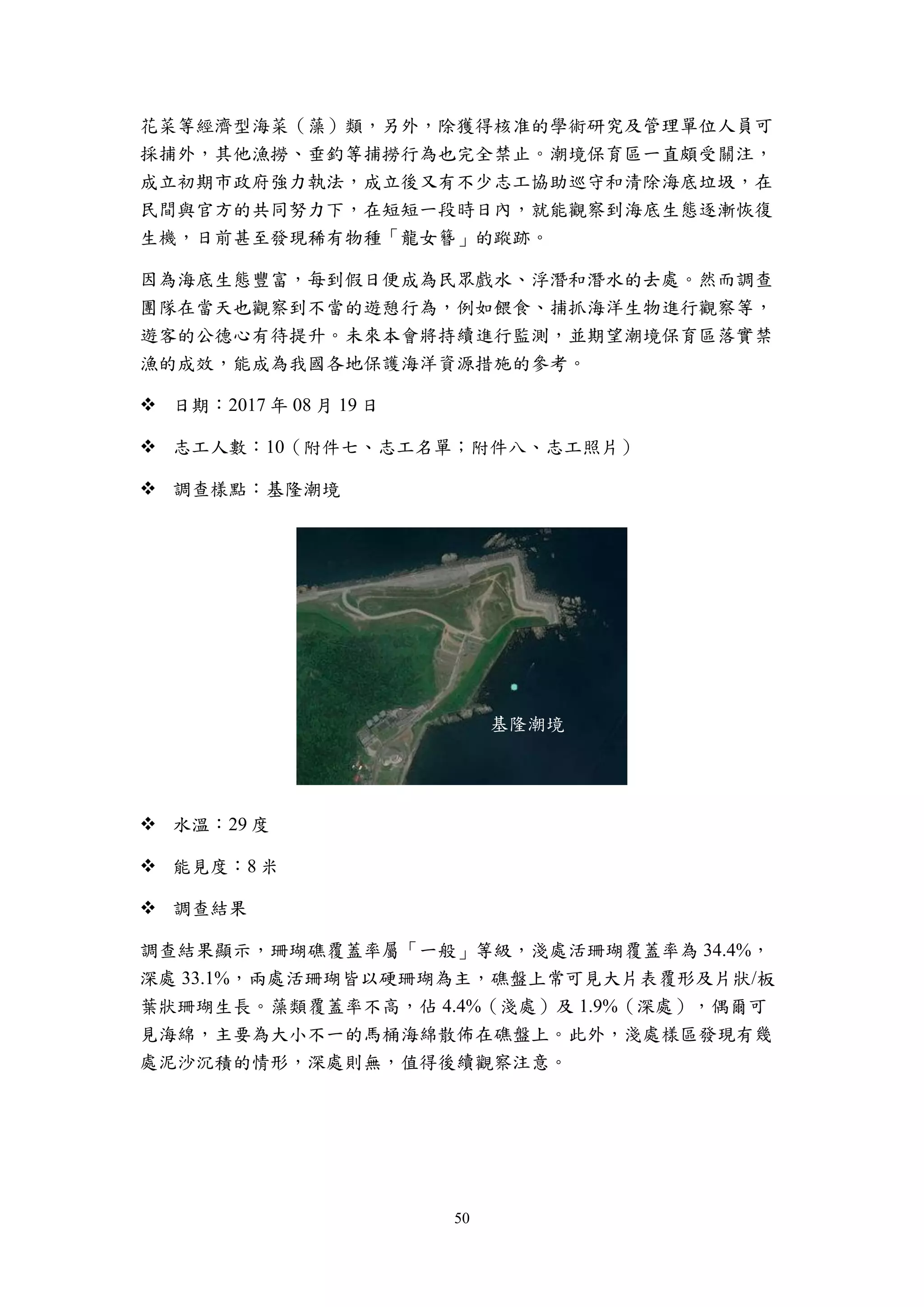 50
花菜等經濟型海菜（藻）類，另外，除獲得核准的學術研究及管理單位人員可
採捕外，其他漁撈、垂釣等捕撈行為也完全禁止。潮境保育區一直頗受關注，
成立初期市政府強力執法，成立後又有不少志工協助巡守和清除海底垃圾，在
民間與官方的共同努力下，在短短一段時日內，就能觀察到海底生態逐漸恢復
生機，日前甚至發現稀有物種「龍女簪」的蹤跡。
因為海底生態豐富，每到假日便成為民眾戲水、浮潛和潛水的去處。然而調查
團隊在當天也觀察到不當的遊憩行為，例如餵食、捕抓海洋生物進行觀察等，
遊客的公德心有待提升。未來本會將持續進行監測，並期望潮境保育區落實禁
漁的成效，能成為我國各地保護海洋資源措施的參考。
 日期：2017 年 08 月 19 日
 志工人數：10（附件七、志工名單；附件八、志工照片）
 調查樣點：基隆潮境
 水溫：29 度
 能見度：8 米
 調查結果
調查結果顯示，珊瑚礁覆蓋率屬「一般」等級，淺處活珊瑚覆蓋率為 34.4%，
深處 33.1%，兩處活珊瑚皆以硬珊瑚為主，礁盤上常可見大片表覆形及片狀/板
葉狀珊瑚生長。藻類覆蓋率不高，佔 4.4%（淺處）及 1.9%（深處），偶爾可
見海綿，主要為大小不一的馬桶海綿散佈在礁盤上。此外，淺處樣區發現有幾
處泥沙沉積的情形，深處則無，值得後續觀察注意。
基隆潮境
 