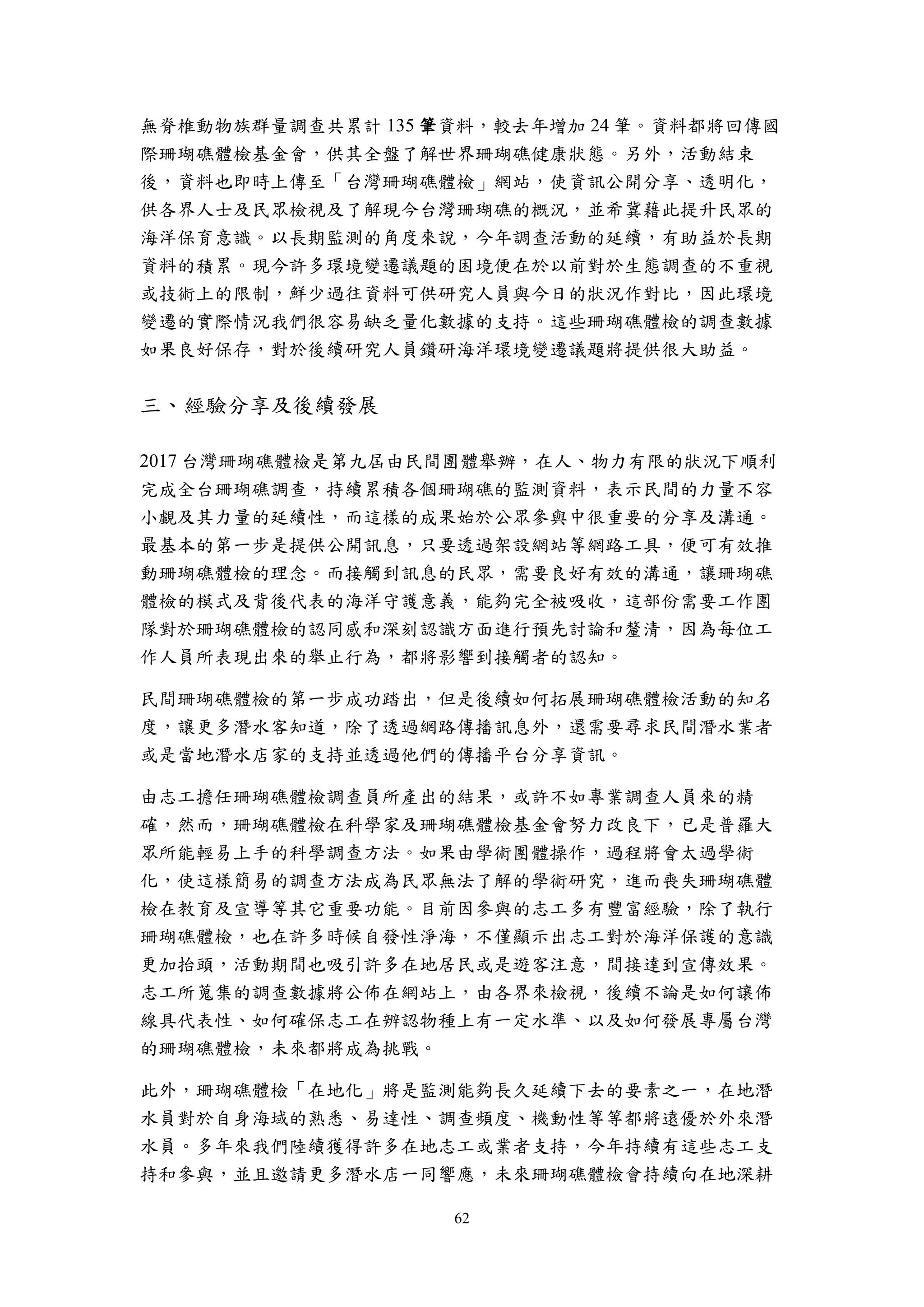 62
無脊椎動物族群量調查共累計 135 筆資料，較去年增加 24 筆。資料都將回傳國
際珊瑚礁體檢基金會，供其全盤了解世界珊瑚礁健康狀態。另外，活動結束
後，資料也即時上傳至「台灣珊瑚礁體檢」網站，使資訊公開分享、透明化，
供各界人士及民眾檢視及了解現今台灣珊瑚礁的概況，並希冀藉此提升民眾的
海洋保育意識。以長期監測的角度來說，今年調查活動的延續，有助益於長期
資料的積累。現今許多環境變遷議題的困境便在於以前對於生態調查的不重視
或技術上的限制，鮮少過往資料可供研究人員與今日的狀況作對比，因此環境
變遷的實際情況我們很容易缺乏量化數據的支持。這些珊瑚礁體檢的調查數據
如果良好保存，對於後續研究人員鑽研海洋環境變遷議題將提供很大助益。
三、經驗分享及後續發展
2017 台灣珊瑚礁體檢是第九屆由民間團體舉辦，在人、物力有限的狀況下順利
完成全台珊瑚礁調查，持續累積各個珊瑚礁的監測資料，表示民間的力量不容
小覷及其力量的延續性，而這樣的成果始於公眾參與中很重要的分享及溝通。
最基本的第一步是提供公開訊息，只要透過架設網站等網路工具，便可有效推
動珊瑚礁體檢的理念。而接觸到訊息的民眾，需要良好有效的溝通，讓珊瑚礁
體檢的模式及背後代表的海洋守護意義，能夠完全被吸收，這部份需要工作團
隊對於珊瑚礁體檢的認同感和深刻認識方面進行預先討論和釐清，因為每位工
作人員所表現出來的舉止行為，都將影響到接觸者的認知。
民間珊瑚礁體檢的第一步成功踏出，但是後續如何拓展珊瑚礁體檢活動的知名
度，讓更多潛水客知道，除了透過網路傳播訊息外，還需要尋求民間潛水業者
或是當地潛水店家的支持並透過他們的傳播平台分享資訊。
由志工擔任珊瑚礁體檢調查員所產出的結果，或許不如專業調查人員來的精
確，然而，珊瑚礁體檢在科學家及珊瑚礁體檢基金會努力改良下，已是普羅大
眾所能輕易上手的科學調查方法。如果由學術團體操作，過程將會太過學術
化，使這樣簡易的調查方法成為民眾無法了解的學術研究，進而喪失珊瑚礁體
檢在教育及宣導等其它重要功能。目前因參與的志工多有豐富經驗，除了執行
珊瑚礁體檢，也在許多時候自發性淨海，不僅顯示出志工對於海洋保護的意識
更加抬頭，活動期間也吸引許多在地居民或是遊客注意，間接達到宣傳效果。
志工所蒐集的調查數據將公佈在網站上，由各界來檢視，後續不論是如何讓佈
線具代表性、如何確保志工在辨認物種上有一定水準、以及如何發展專屬台灣
的珊瑚礁體檢，未來都將成為挑戰。
此外，珊瑚礁體檢「在地化」將是監測能夠長久延續下去的要素之一，在地潛
水員對於自身海域的熟悉、易達性、調查頻度、機動性等等都將遠優於外來潛
水員。多年來我們陸續獲得許多在地志工或業者支持，今年持續有這些志工支
持和參與，並且邀請更多潛水店一同響應，未來珊瑚礁體檢會持續向在地深耕
 