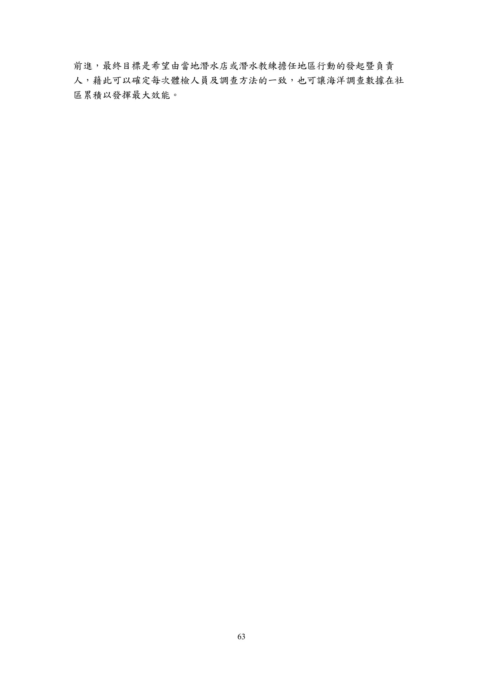 63
前進，最終目標是希望由當地潛水店或潛水教練擔任地區行動的發起暨負責
人，藉此可以確定每次體檢人員及調查方法的一致，也可讓海洋調查數據在社
區累積以發揮最大效能。
 
