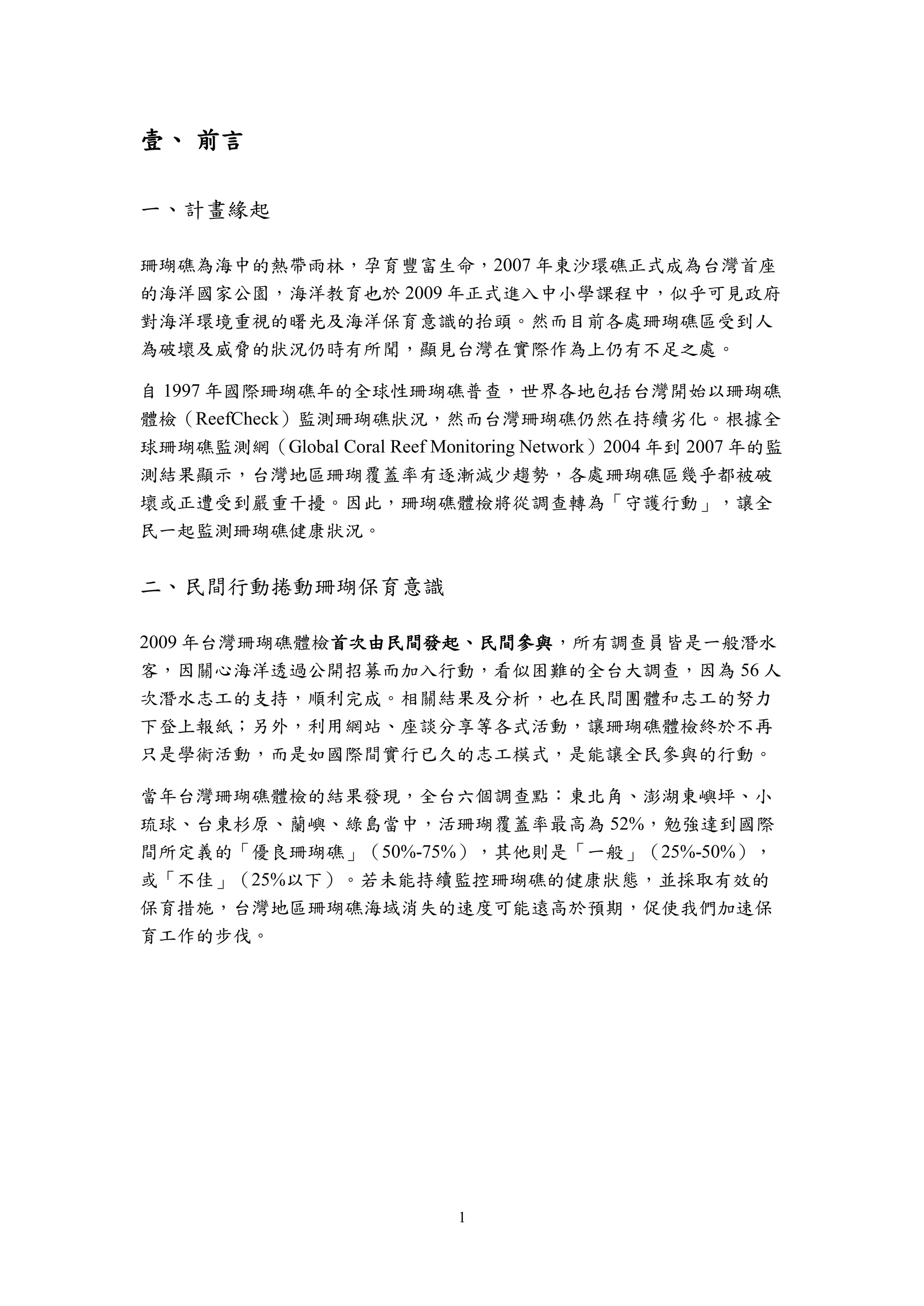 1
壹、 前言
一、計畫緣起
珊瑚礁為海中的熱帶雨林，孕育豐富生命，2007 年東沙環礁正式成為台灣首座
的海洋國家公園，海洋教育也於 2009 年正式進入中小學課程中，似乎可見政府
對海洋環境重視的曙光及海洋保育意識的抬頭。然而目前各處珊瑚礁區受到人
為破壞及威脅的狀況仍時有所聞，顯見台灣在實際作為上仍有不足之處。
自 1997 年國際珊瑚礁年的全球性珊瑚礁普查，世界各地包括台灣開始以珊瑚礁
體檢（ReefCheck）監測珊瑚礁狀況，然而台灣珊瑚礁仍然在持續劣化。根據全
球珊瑚礁監測網（Global Coral Reef Monitoring Network）2004 年到 2007 年的監
測結果顯示，台灣地區珊瑚覆蓋率有逐漸減少趨勢，各處珊瑚礁區幾乎都被破
壞或正遭受到嚴重干擾。因此，珊瑚礁體檢將從調查轉為「守護行動」，讓全
民一起監測珊瑚礁健康狀況。
二、民間行動捲動珊瑚保育意識
2009 年台灣珊瑚礁體檢首次由民間發起、民間參與，所有調查員皆是一般潛水
客，因關心海洋透過公開招募而加入行動，看似困難的全台大調查，因為 56 人
次潛水志工的支持，順利完成。相關結果及分析，也在民間團體和志工的努力
下登上報紙；另外，利用網站、座談分享等各式活動，讓珊瑚礁體檢終於不再
只是學術活動，而是如國際間實行已久的志工模式，是能讓全民參與的行動。
當年台灣珊瑚礁體檢的結果發現，全台六個調查點：東北角、澎湖東嶼坪、小
琉球、台東杉原、蘭嶼、綠島當中，活珊瑚覆蓋率最高為 52%，勉強達到國際
間所定義的「優良珊瑚礁」（50%-75%），其他則是「一般」（25%-50%），
或「不佳」（25%以下）。若未能持續監控珊瑚礁的健康狀態，並採取有效的
保育措施，台灣地區珊瑚礁海域消失的速度可能遠高於預期，促使我們加速保
育工作的步伐。
 