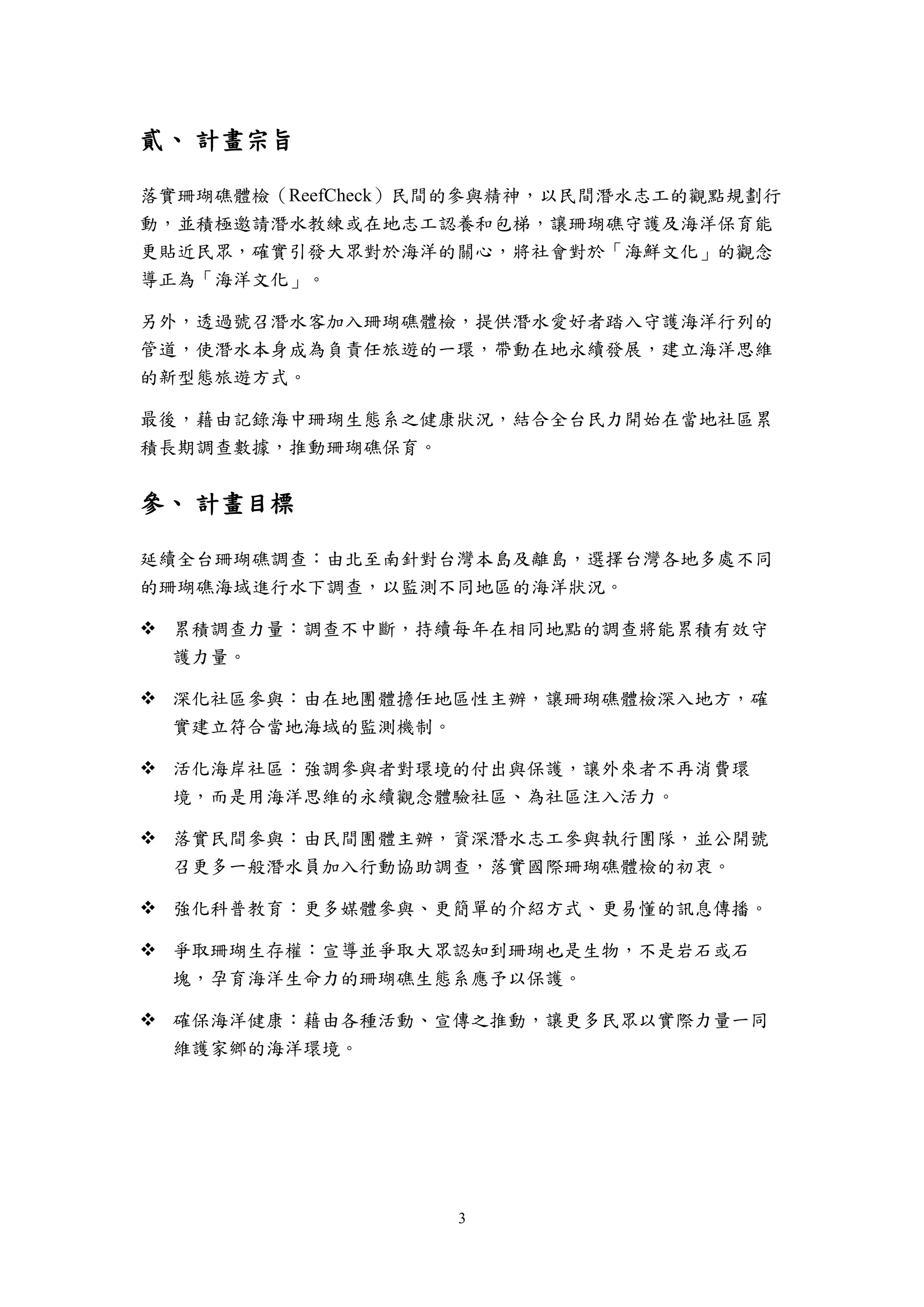 3
貳、 計畫宗旨
落實珊瑚礁體檢（ReefCheck）民間的參與精神，以民間潛水志工的觀點規劃行
動，並積極邀請潛水教練或在地志工認養和包梯，讓珊瑚礁守護及海洋保育能
更貼近民眾，確實引發大眾對於海洋的關心，將社會對於「海鮮文化」的觀念
導正為「海洋文化」。
另外，透過號召潛水客加入珊瑚礁體檢，提供潛水愛好者踏入守護海洋行列的
管道，使潛水本身成為負責任旅遊的一環，帶動在地永續發展，建立海洋思維
的新型態旅遊方式。
最後，藉由記錄海中珊瑚生態系之健康狀況，結合全台民力開始在當地社區累
積長期調查數據，推動珊瑚礁保育。
參、 計畫目標
延續全台珊瑚礁調查：由北至南針對台灣本島及離島，選擇台灣各地多處不同
的珊瑚礁海域進行水下調查，以監測不同地區的海洋狀況。
 累積調查力量：調查不中斷，持續每年在相同地點的調查將能累積有效守
護力量。
 深化社區參與：由在地團體擔任地區性主辦，讓珊瑚礁體檢深入地方，確
實建立符合當地海域的監測機制。
 活化海岸社區：強調參與者對環境的付出與保護，讓外來者不再消費環
境，而是用海洋思維的永續觀念體驗社區、為社區注入活力。
 落實民間參與：由民間團體主辦，資深潛水志工參與執行團隊，並公開號
召更多一般潛水員加入行動協助調查，落實國際珊瑚礁體檢的初衷。
 強化科普教育：更多媒體參與、更簡單的介紹方式、更易懂的訊息傳播。
 爭取珊瑚生存權：宣導並爭取大眾認知到珊瑚也是生物，不是岩石或石
塊，孕育海洋生命力的珊瑚礁生態系應予以保護。
 確保海洋健康：藉由各種活動、宣傳之推動，讓更多民眾以實際力量一同
維護家鄉的海洋環境。
 