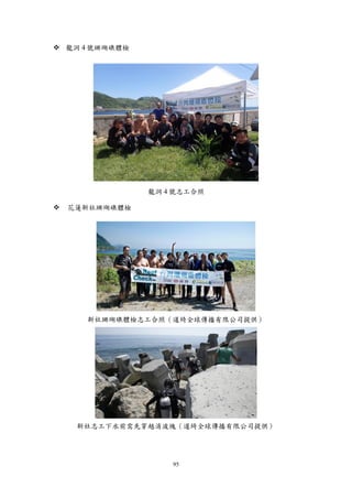95
 龍洞 4 號珊瑚礁體檢
龍洞 4 號志工合照
 花蓮新社珊瑚礁體檢
新社珊瑚礁體檢志工合照（道綺全球傳播有限公司提供）
新社志工下水前需先穿越消波塊（道綺全球傳播有限公司提供）
 