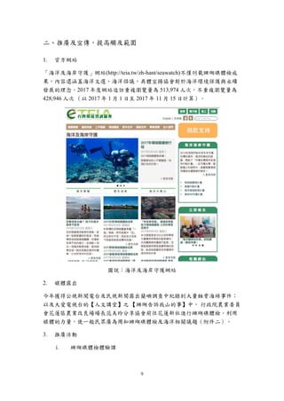 9
二、推廣及宣傳，提高觸及範圍
官方網站
「海洋及海岸守護」網站(http://teia.tw/zh-hant/seawatch)不僅刊載珊瑚礁體檢成
果，內容還涵蓋海洋文選、海洋倡議，具體宣揚協會對於海洋環境保護與永續
發展的理念。2017 年度網站造訪重複瀏覽量為 513,974 人次，不重複瀏覽量為
428,946 人次 （以 2017 年 1 月 1 日至 2017 年 11 月 15 日計算）。
圖說：海洋及海岸守護網站
媒體露出
今年獲得公視新聞電台及民視新聞露出蘭嶼調查中紀錄到大量蝕骨海綿事件；
以及大愛電視台的【人文講堂】之 【珊瑚告訴我山的事】中， 行政院農業委員
會花蓮區農業改良場場長范美玲分享協會前往花蓮新社進行珊瑚礁體檢。利用
媒體的力量，使一般民眾廣為周知珊瑚礁體檢及海洋相關議題（附件二）。
推廣活動
i. 珊瑚礁體檢體驗課
 