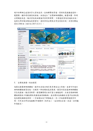 11
現今社群網已成為許多人資訊交流、互相聯繫的管道，其特性是散播速度快、
範圍廣。鑑於時代潮流的演進，本會成立「台灣珊瑚礁體檢」臉書社團，即時
公開講座訊息、報名資訊及相關海洋保育新聞等 ，不僅達到資訊流通的目的，
成員之間討論互動也相當密切，達到資訊公開及分享交流的目的。目前社團成
員共 2306 位（統計至 2017.12.11）。
宣傳及推廣－紙本摺頁
為廣泛推廣珊瑚礁體檢，提升知名度以吸引更多潛水志工參與，本會今年進行
珊瑚礁體檢摺頁改版，以煥然一新的繽紛色彩展現。摺頁內容涵蓋珊瑚礁體檢
宗旨及歷程、報名資格等。摺頁攤開時正面可當小海報使用，正面呈現珊瑚礁
體檢調查的 18 種指標性魚類及無脊椎動物，並且標註各物種在生態中扮演的角
色及遭受捕撈的原因。一方面增加水下辨識能力，另一方面發揮環境教育作
用。今年共計拜訪及接觸 39 個夥伴（附件五），包含潛水店家、民宿、咖啡廳
和海產店。
 