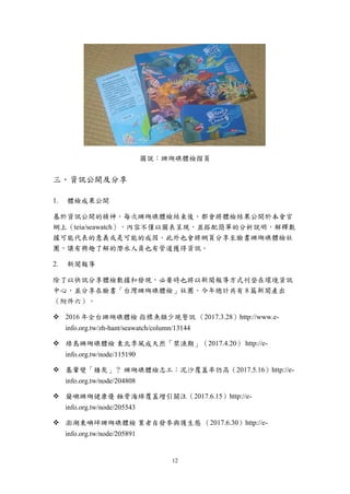12
圖說：珊瑚礁體檢摺頁
三、資訊公開及分享
體檢成果公開
基於資訊公開的精神，每次珊瑚礁體檢結束後，都會將體檢結果公開於本會官
網上（teia/seawatch），內容不僅以圖表呈現，並搭配簡單的分析說明，解釋數
據可能代表的意義或是可能的成因。此外也會將網頁分享至臉書珊瑚礁體檢社
團，讓有興趣了解的潛水人員也有管道獲得資訊。
新聞報導
除了以快訊分享體檢數據和發現，必要時也將以新聞報導方式刊登在環境資訊
中心，並分享在臉書「台灣珊瑚礁體檢」社團。今年總計共有 8 篇新聞產出
（附件六）。
 2016 年全台珊瑚礁體檢 指標魚類少現警訊 （2017.3.28）http://www.e-
info.org.tw/zh-hant/seawatch/column/13144
 綠島珊瑚礁體檢 東北季風成天然「禁漁期」（2017.4.20） http://e-
info.org.tw/node/115190
 基翬變「積灰」？ 珊瑚礁體檢志工：泥沙覆蓋率仍高（2017.5.16）http://e-
info.org.tw/node/204808
 蘭嶼珊瑚健康優 蝕骨海綿覆蓋增引關注（2017.6.15）http://e-
info.org.tw/node/205543
 澎湖東嶼坪珊瑚礁體檢 業者自發參與護生態 （2017.6.30）http://e-
info.org.tw/node/205891
 