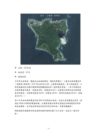 17
 水溫：25-26 度
 能見度：25 米
 調查結果
今年因天氣限制，僅能在北面海域調查。調查結果顯示，三處的活珊瑚覆蓋率
（硬珊瑚+軟珊瑚）介於 34.4-64.4%之間，公館鼻深處最低，柴口深處最高，六
條穿越線的狀況屬於國際珊瑚礁體檢基金會一般到優良等級。（柴口保護區的
活珊瑚覆蓋率最高，淺處達 60%，深處達 64.4%；公館鼻和將軍岩的活珊瑚覆
蓋率則較低，公館鼻淺處達 54.4%，深處達 34.4%，將軍岩淺處達 46.3%，深處
達 43.1%。）
柴口今年的活珊瑚覆蓋率與 2016 年結果相比略高，但並不是很顯著的差異；與
過往 2010-14 期間的數據相較，公館鼻深處和將軍岩淺處的活珊瑚覆蓋率則有
略低的趨勢。這可能是因為底質並非均質分佈所致，需要持續觀察。
調查過程依舊觀察到黑皮海綿及蝕骨海綿佔據了大片底質，也是另一關注焦
點。
柴口 公館鼻 將軍岩
 