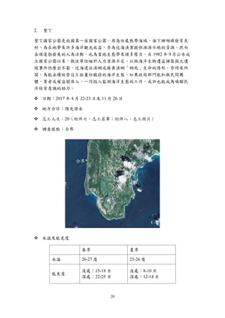 20
墾丁
墾丁國家公園是我國第一座國家公園，因為位處熱帶海域，海下珊瑚礁發育良
好，為在地帶來許多海洋觀光收益，亦為近海漁業提供源源不絕的資源。然而
各項蓬勃發展的人為活動，也為當地生態帶來諸多壓力。自 1982 年 9 月公告成
立國家公園以來，執法單位礙於人力資源不足，以致海洋生物遭盜捕濫殺之遺
憾事件仍層出不窮，近海違法漁網或廢棄漁網「網死」生命的情形，亦時有所
聞。為能永續經營這片壯麗但脆弱的海洋生態，如果政府部門能和與民間團
體、業者或權益關係人，一同投入監測海洋生態的工作，或許也能成為喚醒民
洋保育意識的助力。
 日期：2017 年 4 月 22-23 日及 11 月 26 日
 地方合作：陽光潛水
 志工人次：20（附件七、志工名單；附件八、志工照片）
 調查樣點：合界
 水溫及能見度
春季 夏季
水溫 26-27 度 25-26 度
能見度
淺處：15-18 米
深處：22-25 米
淺處：8-10 米
深處：12-14 米
合界
 