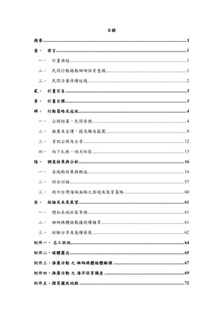 目錄
摘要................................................................................................................................ I
壹、 前言....................................................................................................................1
一、 計畫源起........................................................................................................1
二、 民間行動捲動珊瑚保育意識........................................................................1
三、 民間力量持續延燒........................................................................................2
貳、 計畫宗旨............................................................................................................3
參、 計畫目標............................................................................................................3
肆、 行動策略及成效................................................................................................4
一、 公開招募，民間參與....................................................................................4
二、 推廣及宣傳，提高觸及範圍........................................................................9
三、 資訊公開及分享..........................................................................................12
四、 向下扎根，培力社區..................................................................................13
陸、 調查結果與分析..............................................................................................16
一、 各地點結果與概述......................................................................................16
二、 綜合討論......................................................................................................57
三、 現今台灣海域面臨之困境及復育策略......................................................60
柒、 結論及未來展望..............................................................................................61
一、 增加在地社區參與......................................................................................61
二、 珊瑚礁體檢數據持續積累..........................................................................61
三、 經驗分享及後續發展..................................................................................62
附件一、 志工快訊.....................................................................................................64
附件二、媒體露出......................................................................................................65
附件三、推廣活動 之 珊瑚礁體檢體驗課 ...............................................................67
附件四、推廣活動 之 海洋保育講座 .......................................................................69
附件五、摺頁擺放地點 .............................................................................................72
 