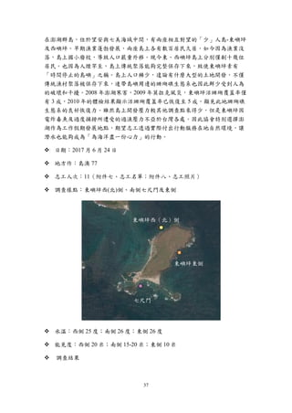 37
在澎湖群島，位於望安與七美海域中間，有兩座相互對望的「少」人島-東嶼坪
及西嶼坪。早期漁業蓬勃發展，兩座島上各有數百居民久居，如今因為漁業沒
落，島上國小廢校，導致人口嚴重外移。現今東、西嶼坪島上分別僅剩十幾位
居民。也因為人煙罕至，島上傳統聚落能夠完整保存下來，致使東嶼坪素有
「時間停止的島嶼」之稱。島上人口稀少，遑論有什麼大型的土地開發，不僅
傳統漁村聚落被保存下來，連帶島嶼周邊的珊瑚礁生態系也因此鮮少受到人為
的破壞和干擾。2008 年澎湖寒害，2009 年莫拉克風災，東嶼坪活珊瑚覆蓋率僅
有 3 成，2010 年的體檢結果顯示活珊瑚覆蓋率已恢復至 5 成，顯見此地珊瑚礁
生態系的良好恢復力。雖然島上開發壓力較其他調查點來得少，但是東嶼坪因
電炸毒魚及過度捕撈所遭受的過漁壓力不亞於台灣各處。因此協會特別選擇澎
湖作為工作假期發展地點，期望志工透過實際付出行動服務在地自然環境，讓
潛水也能夠成為「為海洋盡一份心力」的行動。
 日期：2017 月 6 月 24 日
 地方作：島澳 77
 志工人次：11（附件七、志工名單；附件八、志工照片）
 調查樣點：東嶼坪西(北)側、南側七尺門及東側
 水溫：西側 25 度；南側 26 度；東側 26 度
 能見度：西側 20 米；南側 15-20 米；東側 10 米
 調查結果
東嶼坪西（北）側
東嶼坪東側
七尺門
 