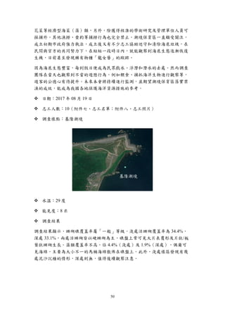 50
花菜等經濟型海菜（藻）類，另外，除獲得核准的學術研究及管理單位人員可
採捕外，其他漁撈、垂釣等捕撈行為也完全禁止。潮境保育區一直頗受關注，
成立初期市政府強力執法，成立後又有不少志工協助巡守和清除海底垃圾，在
民間與官方的共同努力下，在短短一段時日內，就能觀察到海底生態逐漸恢復
生機，日前甚至發現稀有物種「龍女簪」的蹤跡。
因為海底生態豐富，每到假日便成為民眾戲水、浮潛和潛水的去處。然而調查
團隊在當天也觀察到不當的遊憩行為，例如餵食、捕抓海洋生物進行觀察等，
遊客的公德心有待提升。未來本會將持續進行監測，並期望潮境保育區落實禁
漁的成效，能成為我國各地保護海洋資源措施的參考。
 日期：2017 年 08 月 19 日
 志工人數：10（附件七、志工名單；附件八、志工照片）
 調查樣點：基隆潮境
 水溫：29 度
 能見度：8 米
 調查結果
調查結果顯示，珊瑚礁覆蓋率屬「一般」等級，淺處活珊瑚覆蓋率為 34.4%，
深處 33.1%，兩處活珊瑚皆以硬珊瑚為主，礁盤上常可見大片表覆形及片狀/板
葉狀珊瑚生長。藻類覆蓋率不高，佔 4.4%（淺處）及 1.9%（深處），偶爾可
見海綿，主要為大小不一的馬桶海綿散佈在礁盤上。此外，淺處樣區發現有幾
處泥沙沉積的情形，深處則無，值得後續觀察注意。
基隆潮境
 