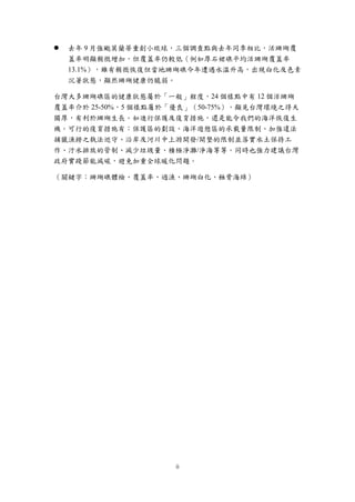 ii
 去年 9 月強颱莫蘭蒂重創小琉球，三個調查點與去年同季相比，活珊瑚覆
蓋率明顯稍微增加，但覆蓋率仍較低（例如厚石裙礁平均活珊瑚覆蓋率
13.1%），雖有稍微恢復但當地珊瑚礁今年遭遇水溫升高，出現白化及色素
沉著狀態，顯然珊瑚健康仍脆弱。
台灣大多珊瑚礁區的健康狀態屬於「一般」程度，24 個樣點中有 12 個活珊瑚
覆蓋率介於 25-50%，5 個樣點屬於「優良」（50-75%），顯見台灣環境之得天
獨厚，有利於珊瑚生長。如進行保護及復育措施，還是能令我們的海洋恢復生
機。可行的復育措施有：保護區的劃設、海洋遊憩區的承載量限制、加強違法
捕獵漁撈之執法巡守、沿岸及河川中上游開發/開墾的限制並落實水土保持工
作、汙水排放的管制、減少垃圾量、積極淨灘/淨海等等。同時也強力建議台灣
政府實踐節能減碳，避免加重全球暖化問題。
（關鍵字：珊瑚礁體檢、覆蓋率、過漁、珊瑚白化、蝕骨海綿）
 