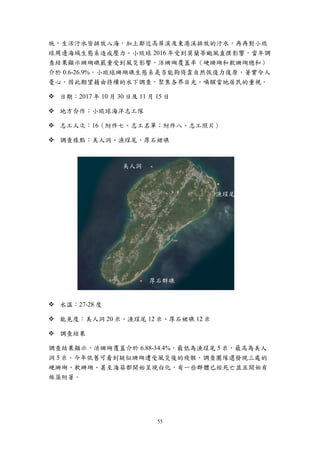 55
施，生活汙水皆排放入海，加上鄰近高屏溪及東港溪排放的汙水，再再對小琉
球周邊海域生態系造成壓力。小琉球 2016 年受到莫蘭蒂颱風直撲影響，當年調
查結果顯示珊瑚礁嚴重受到風災影響，活珊瑚覆蓋率（硬珊瑚和軟珊瑚總和）
介於 0.6-26.9%。小琉球珊瑚礁生態系是否能夠倚靠自然恢復力復原，著實令人
憂心，因此期望藉由持續的水下調查，聚焦各界目光，喚醒當地居民的重視。
 日期：2017 年 10 月 30 日及 11 月 15 日
 地方合作：小琉球海洋志工隊
 志工人次：16（附件七、志工名單；附件八、志工照片）
 調查樣點：美人洞、漁埕尾、厚石裙礁
 水溫：27-28 度
 能見度：美人洞 20 米、漁埕尾 12 米、厚石裙礁 12 米
 調查結果
調查結果顯示，活珊瑚覆蓋介於 6.88-34.4%，最低為漁埕尾 5 米，最高為美人
洞 5 米。今年依舊可看到疑似珊瑚遭受風災後的殘骸，調查團隊還發現三處的
硬珊瑚、軟珊瑚、甚至海葵都開始呈現白化，有一些群體已經死亡並且開始有
絲藻附著。
美人洞
漁埕尾
厚石群礁
 