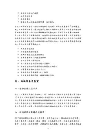 61
 海洋遊憩活動的破壞
 缺乏長期調查
 海洋廢棄物
 溫室效應加劇造成氣候變遷、海洋酸化
在進行珊瑚礁保育前，我們必須認知且認同到，珊瑚礁是重要的「生物棲息
地」，珊瑚礁的保育，廣大的海洋生物及人類都將從中受益。如要有效進行保
育珊瑚礁生態系，我們也必須理解海洋是相通的，僅努力在保育單一珊瑚礁
區，曠日費時且只會事半功倍。而為保全健全的珊瑚礁生態系，且因為海洋生
物具有遷徙的特性，顧及其他的海洋生態系的健康是必須的。因此我們所倡議
的防治與復育策略應是全面性針對全台灣周邊海域，而不能僅僅是獨厚某些海
域。因此相關的復育策略包含：
 天然海岸零減損
 加強違法漁撈的稽查
 擴大保護區範圍並落實執法
 落實漁獲申報，加強資源管理
 增加汙染物、汙水監測
 進行海洋生態系監測及建立資料庫
 海洋遊憩活動承載量管制及相關產業的管理
 培養專業海洋研究或產業人才
 海洋環境教育及海洋文化之推廣
 正視海洋廢棄物問題，積極淨灘或淨海
柒、 結論及未來展望
一、增加在地社區參與
除了以往支援和參與的業者和志工隊，今年台北亞潮吐泡泡同學會認養了龍洞
1.5 號樣點，開始為熱門潛水點建立基礎資料，此外蘭嶼藍海屋也特別邀請我
們，為當地潛水長及潛水教練進行體驗體檢課程。而最特別的莫過於花蓮新社
社區，當地的族人一直默默關注自己海域的狀況，期望使用科學方法進行調
查。在地民眾、社團、業者認同及參與意願的持續提昇，可謂成果豐碩。
二、珊瑚礁體檢數據持續積累
2017 珊瑚礁體檢活動延續往年調查，目前已在全台 11 個地點完成水下調查，
包含：東北角、北海岸、綠島、蘭嶼、台東基翬及杉原、花蓮石梯坪及新社、
墾丁、小琉球、澎湖東嶼坪，足跡遍布全島及離島，底質組成、指標性魚類及
 