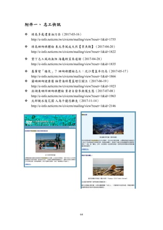 64
附件一、 志工快訊
 綠島多處遭重油污染（2017-03-16）
http://e-info.neticrm.tw/civicrm/mailing/view?reset=1&id=1755
 綠島珊瑚礁體檢 東北季風成天然【禁魚期】（2017-04-20）
http://e-info.neticrm.tw/civicrm/mailing/view?reset=1&id=1822
 墾丁志工風雨無阻 海龜鯨鯊來道謝（2017-04-28）
http://e-info.neticrm.tw/civicrm/mailing/view?reset=1&id=1835
 基翬變「積灰」？ 珊瑚礁體檢志工：泥沙覆蓋率仍高（2017-05-17）
http://e-info.neticrm.tw/civicrm/mailing/view?reset=1&id=1866
 蘭嶼珊瑚健康優 蝕骨海綿覆蓋增引關注（2017-06-19）
http://e-info.neticrm.tw/civicrm/mailing/view?reset=1&id=1923
 澎湖東嶼坪珊瑚礁體檢 業者自發參與護生態（2017-07-08）
http://e-info.neticrm.tw/civicrm/mailing/view?reset=1&id=1963
 北部親水後花園 人為干擾恐難免（2017-11-14）
http://e-info.neticrm.tw/civicrm/mailing/view?reset=1&id=2146
 