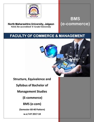 North Maharashtra University, Jalgaon
NAAC Re-accredited ‘A’ Grade University
BMS
(e-commerce)
FACULTY OF COMMERCE & MANAGEMENT
Structure, Equivalence and
Syllabus of Bachelor of
Management Studies
(E-commerce)
BMS (e-com)
(Semester 60-40 Pattern)
w.e.f AY 2017-18
 