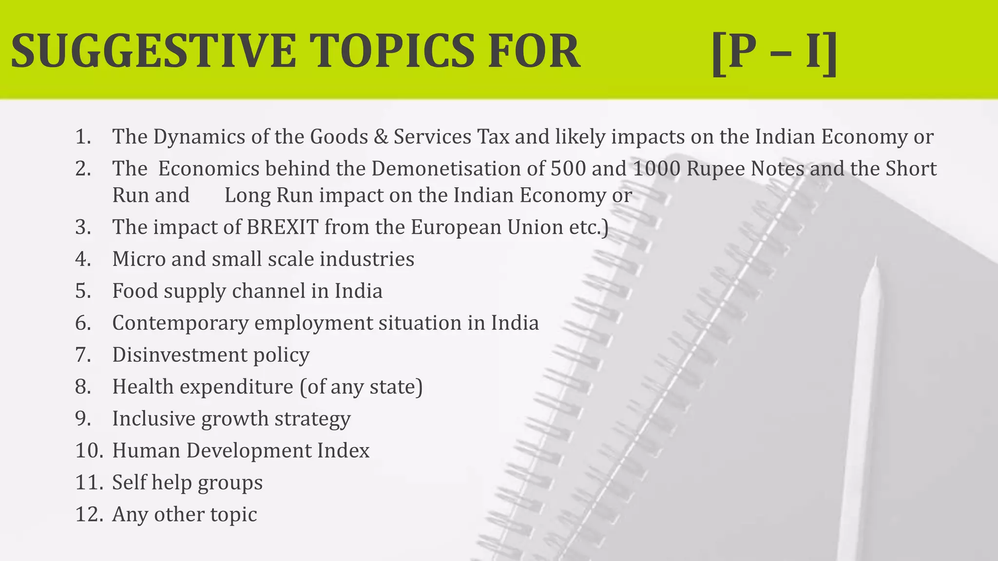 SUGGESTIVE TOPICS FOR [P – I]
1. The Dynamics of the Goods & Services Tax and likely impacts on the Indian Economy or
2. The Economics behind the Demonetisation of 500 and 1000 Rupee Notes and the Short
Run and Long Run impact on the Indian Economy or
3. The impact of BREXIT from the European Union etc.)
4. Micro and small scale industries
5. Food supply channel in India
6. Contemporary employment situation in India
7. Disinvestment policy
8. Health expenditure (of any state)
9. Inclusive growth strategy
10. Human Development Index
11. Self help groups
12. Any other topic
 