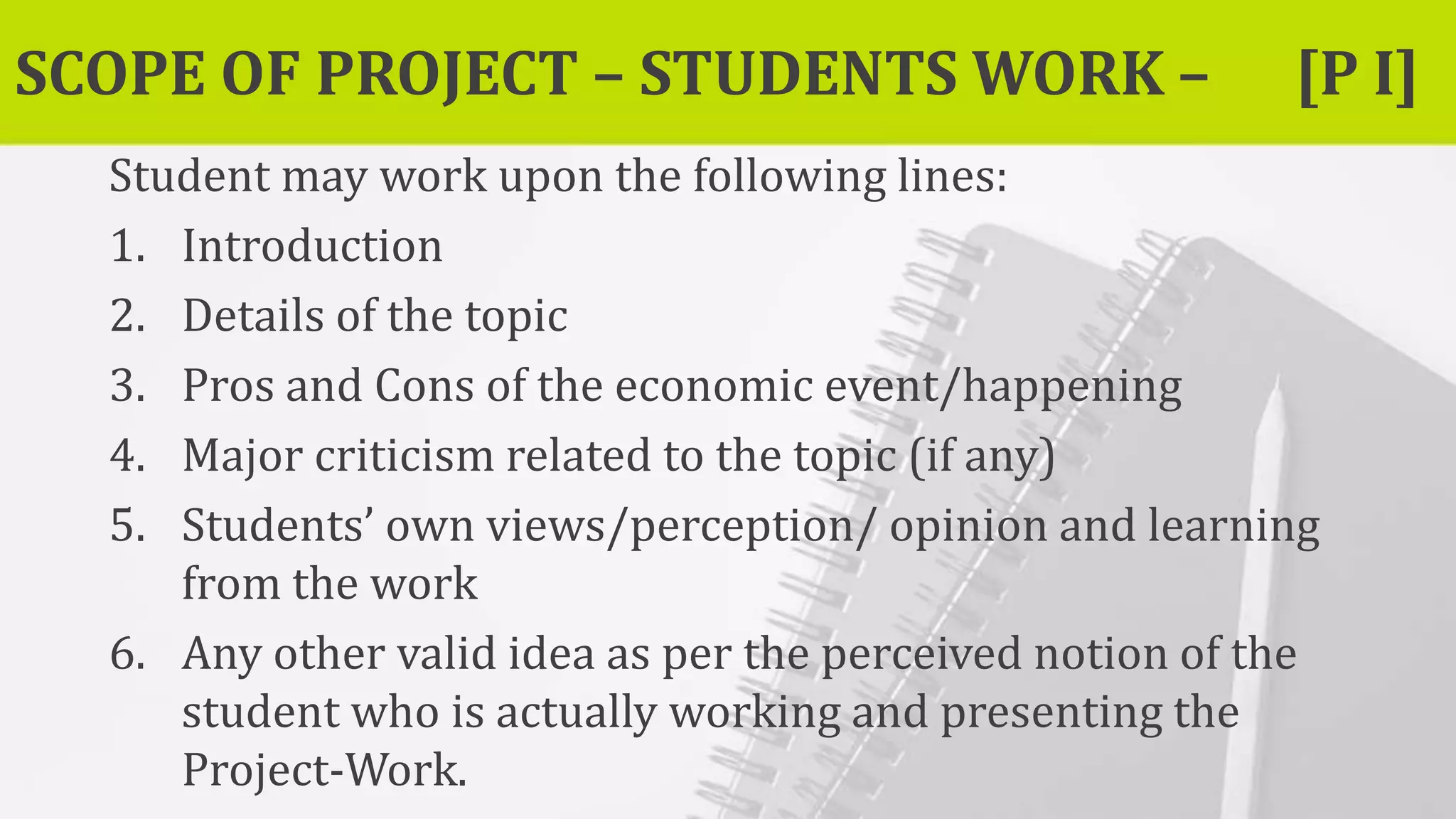 SCOPE OF PROJECT – STUDENTS WORK – [P I]
Student may work upon the following lines:
1. Introduction
2. Details of the topic
3. Pros and Cons of the economic event/happening
4. Major criticism related to the topic (if any)
5. Students’ own views/perception/ opinion and learning
from the work
6. Any other valid idea as per the perceived notion of the
student who is actually working and presenting the
Project-Work.
 