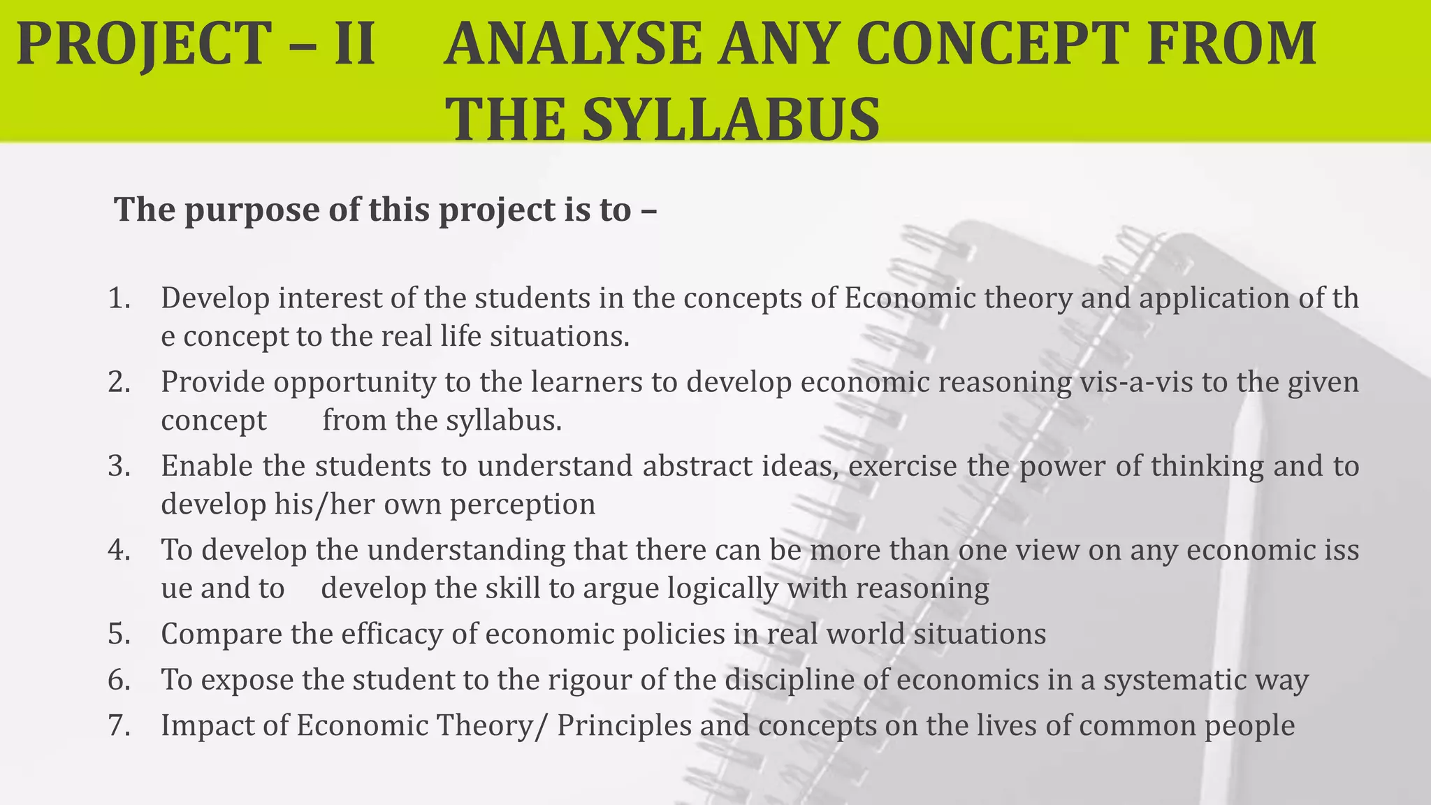 PROJECT – II ANALYSE ANY CONCEPT FROM
THE SYLLABUS
The purpose of this project is to –
1. Develop interest of the students in the concepts of Economic theory and application of th
e concept to the real life situations.
2. Provide opportunity to the learners to develop economic reasoning vis-a-vis to the given
concept from the syllabus.
3. Enable the students to understand abstract ideas, exercise the power of thinking and to
develop his/her own perception
4. To develop the understanding that there can be more than one view on any economic iss
ue and to develop the skill to argue logically with reasoning
5. Compare the efficacy of economic policies in real world situations
6. To expose the student to the rigour of the discipline of economics in a systematic way
7. Impact of Economic Theory/ Principles and concepts on the lives of common people
 
