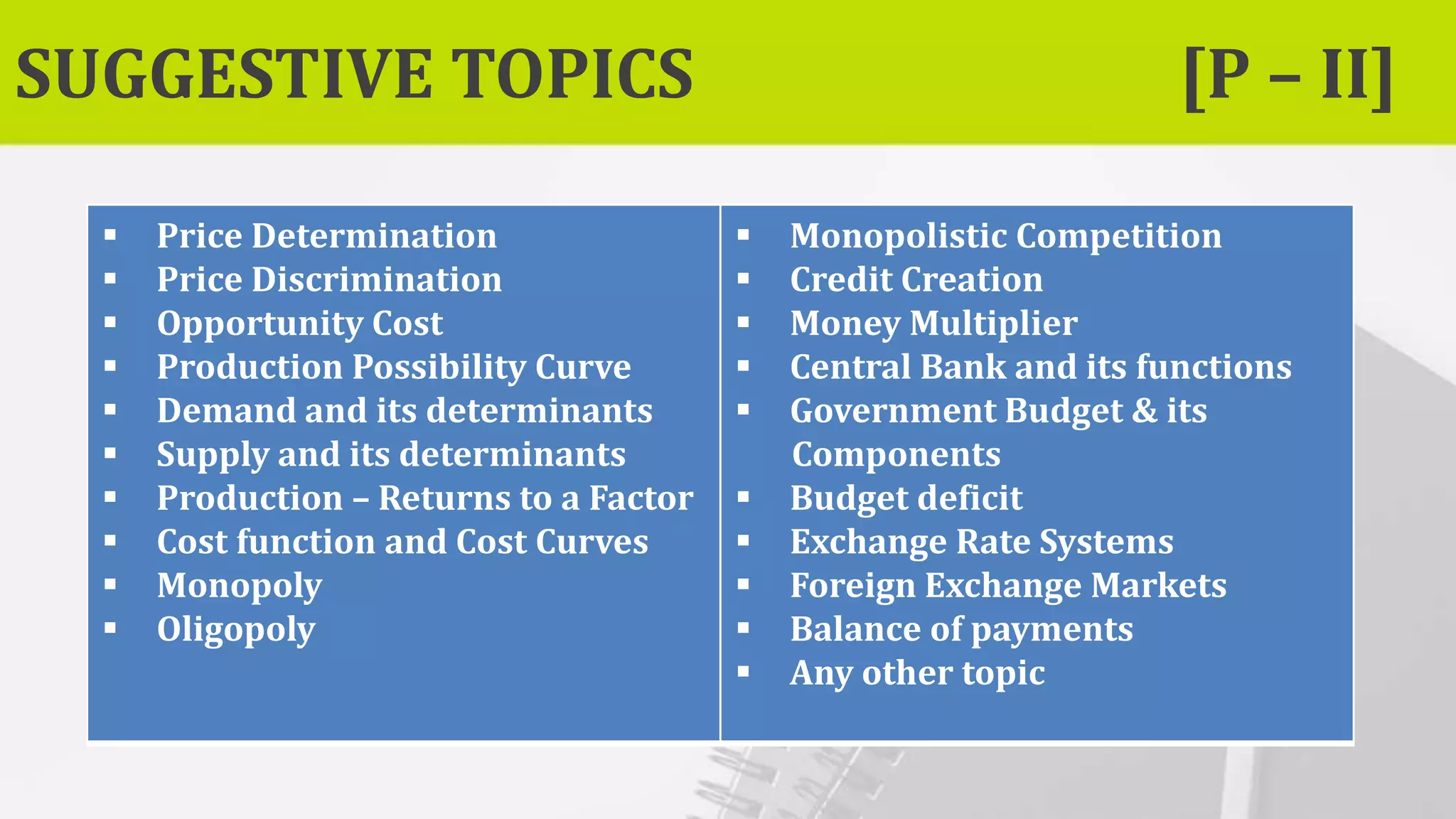 SUGGESTIVE TOPICS [P – II]
 Price Determination
 Price Discrimination
 Opportunity Cost
 Production Possibility Curve
 Demand and its determinants
 Supply and its determinants
 Production – Returns to a Factor
 Cost function and Cost Curves
 Monopoly
 Oligopoly
 Monopolistic Competition
 Credit Creation
 Money Multiplier
 Central Bank and its functions
 Government Budget & its
Components
 Budget deficit
 Exchange Rate Systems
 Foreign Exchange Markets
 Balance of payments
 Any other topic
 