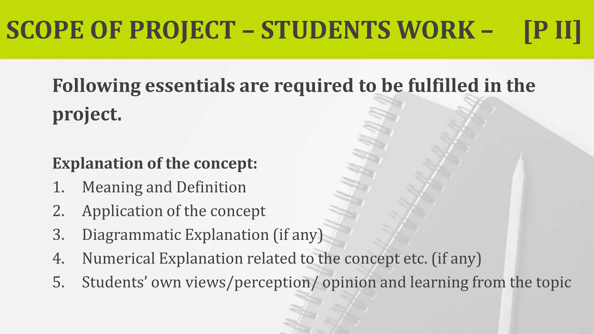 SCOPE OF PROJECT – STUDENTS WORK – [P II]
Following essentials are required to be fulfilled in the
project.
Explanation of the concept:
1. Meaning and Definition
2. Application of the concept
3. Diagrammatic Explanation (if any)
4. Numerical Explanation related to the concept etc. (if any)
5. Students’ own views/perception/ opinion and learning from the topic
 