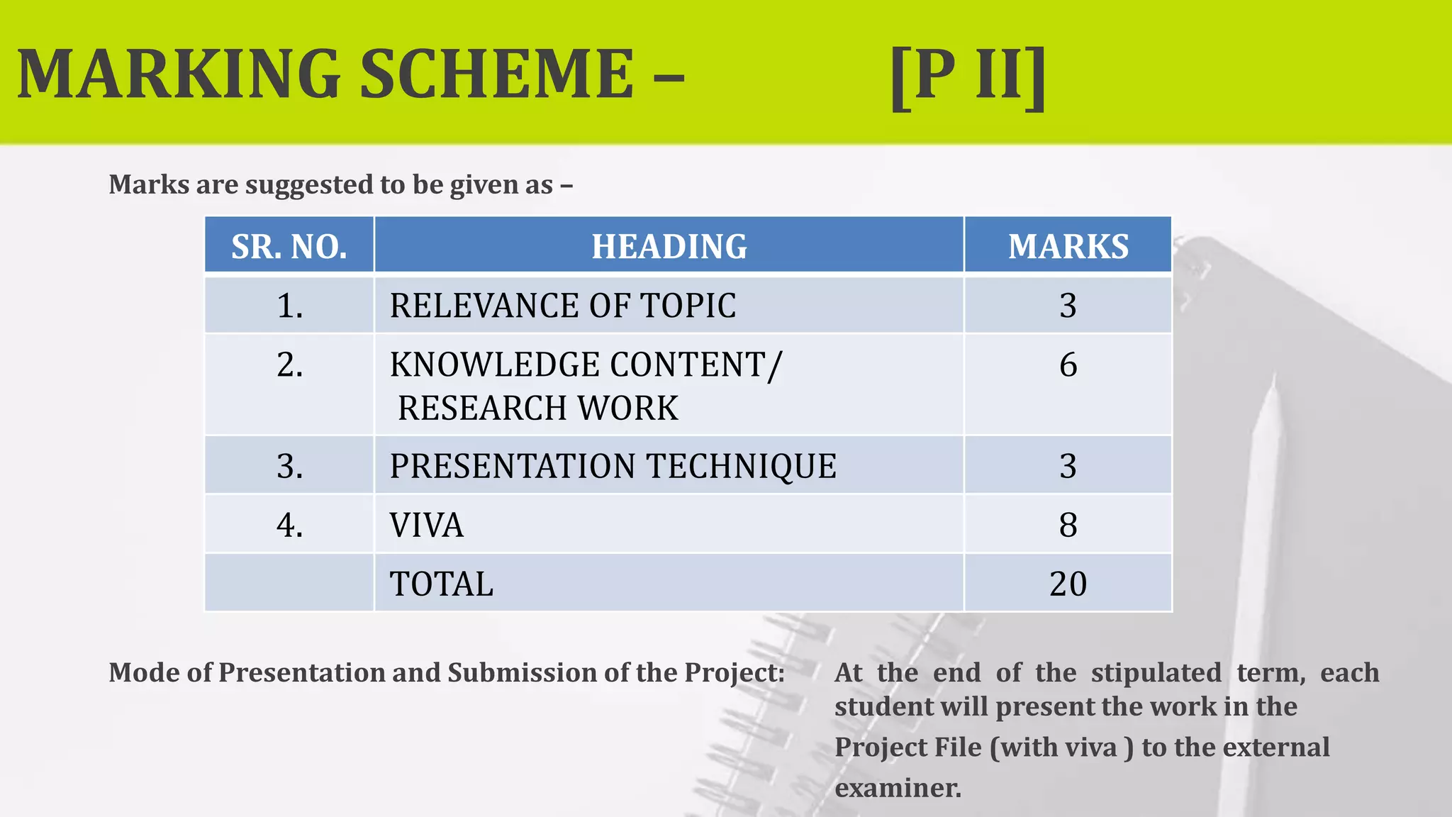 MARKING SCHEME – [P II]
Marks are suggested to be given as –
Mode of Presentation and Submission of the Project: At the end of the stipulated term, each
student will present the work in the
Project File (with viva ) to the external
examiner.
SR. NO. HEADING MARKS
1. RELEVANCE OF TOPIC 3
2. KNOWLEDGE CONTENT/
RESEARCH WORK
6
3. PRESENTATION TECHNIQUE 3
4. VIVA 8
TOTAL 20
 