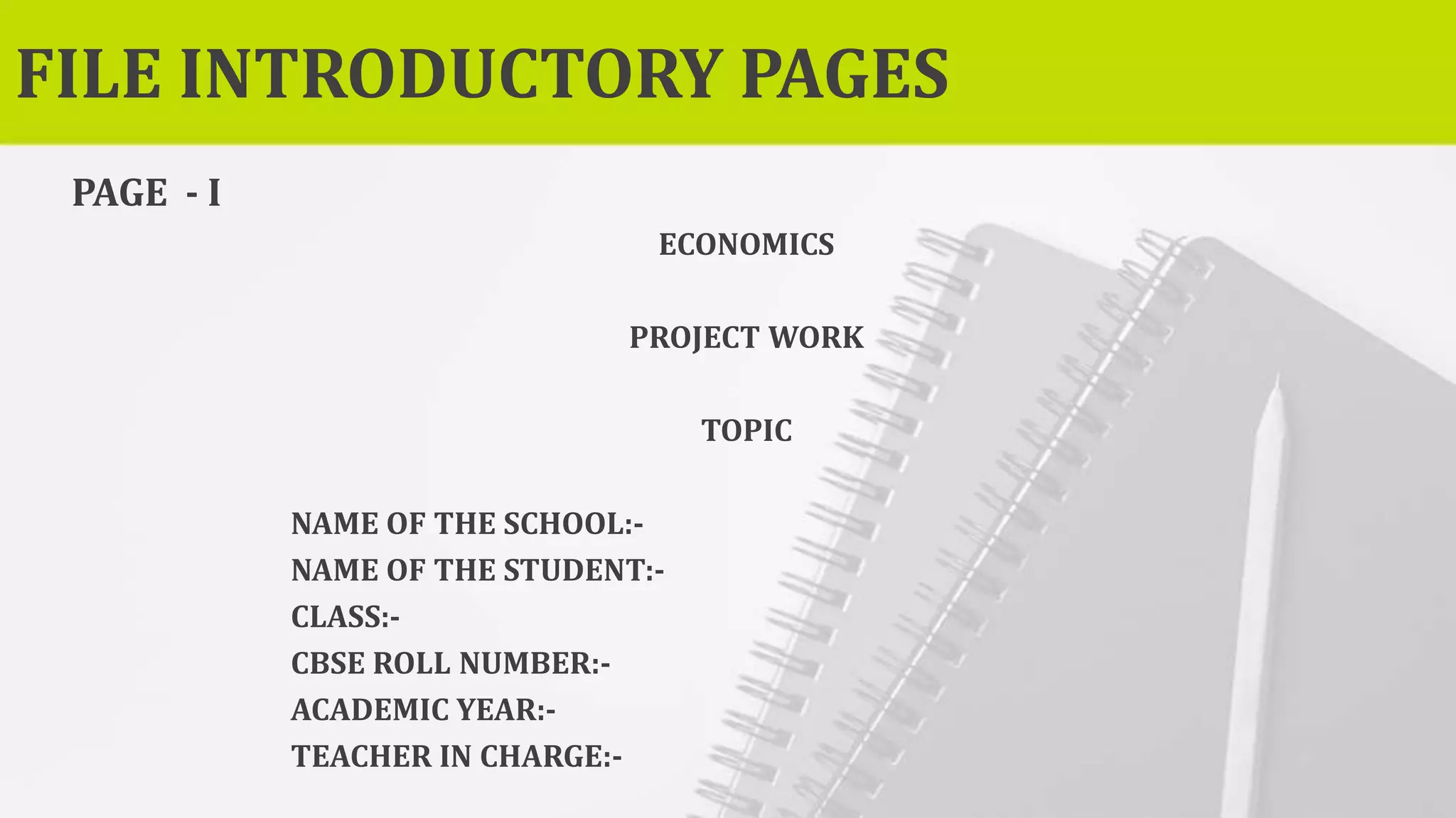 FILE INTRODUCTORY PAGES
PAGE - I
ECONOMICS
PROJECT WORK
TOPIC
NAME OF THE SCHOOL:-
NAME OF THE STUDENT:-
CLASS:-
CBSE ROLL NUMBER:-
ACADEMIC YEAR:-
TEACHER IN CHARGE:-
 
