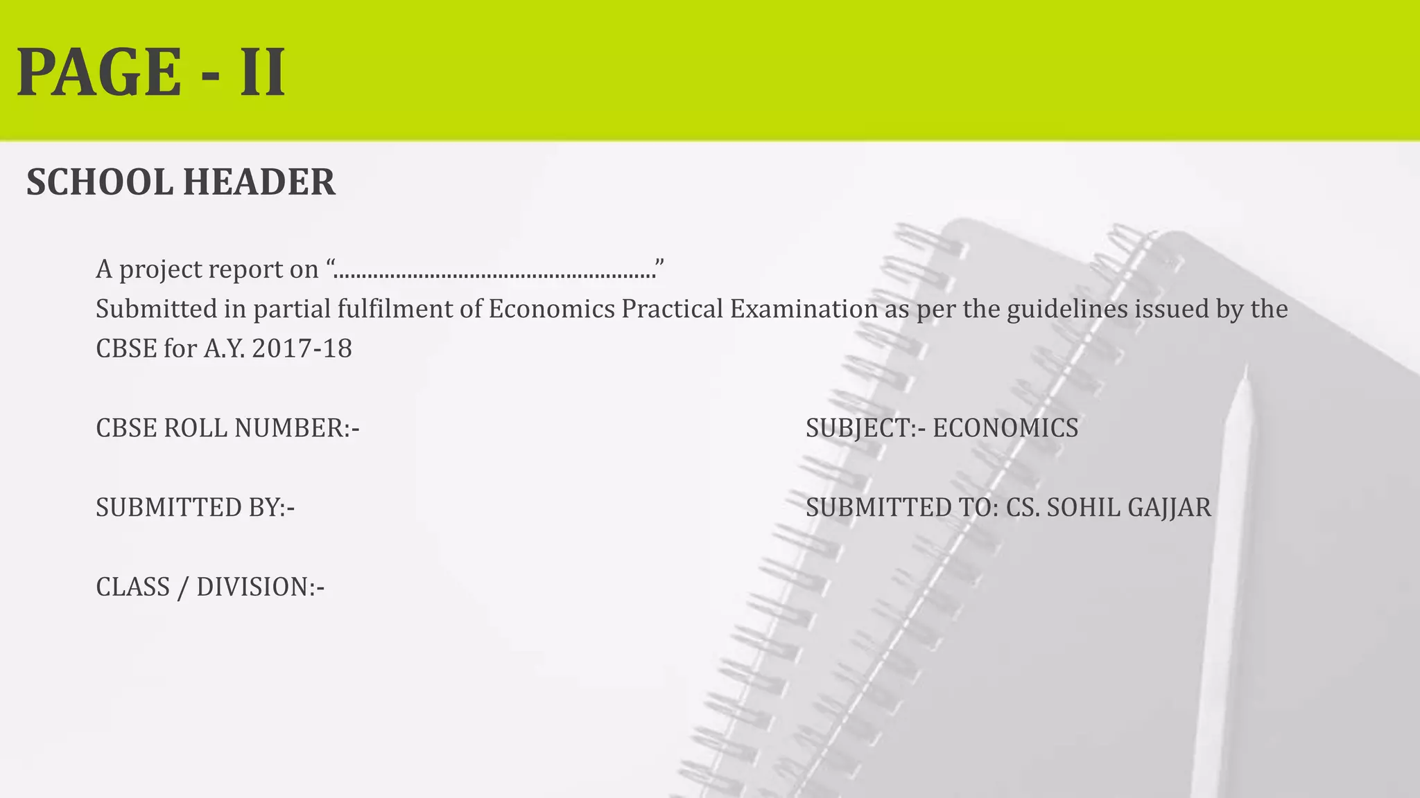 PAGE - II
SCHOOL HEADER
A project report on “.........................................................”
Submitted in partial fulfilment of Economics Practical Examination as per the guidelines issued by the
CBSE for A.Y. 2017-18
CBSE ROLL NUMBER:- SUBJECT:- ECONOMICS
SUBMITTED BY:- SUBMITTED TO: CS. SOHIL GAJJAR
CLASS / DIVISION:-
 