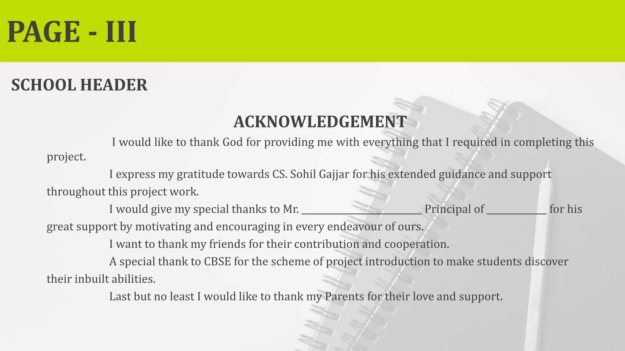 PAGE - III
SCHOOL HEADER
ACKNOWLEDGEMENT
I would like to thank God for providing me with everything that I required in completing this
project.
I express my gratitude towards CS. Sohil Gajjar for his extended guidance and support
throughout this project work.
I would give my special thanks to Mr. Principal of for his
great support by motivating and encouraging in every endeavour of ours.
I want to thank my friends for their contribution and cooperation.
A special thank to CBSE for the scheme of project introduction to make students discover
their inbuilt abilities.
Last but no least I would like to thank my Parents for their love and support.
 