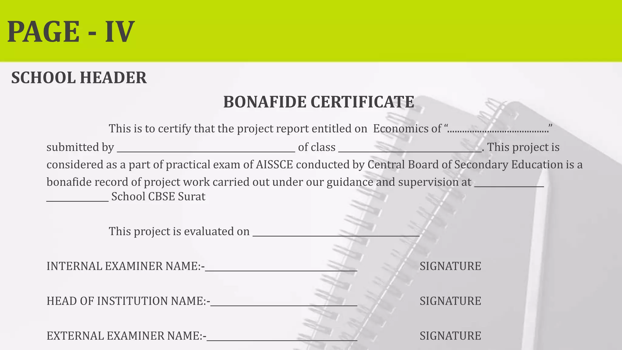 PAGE - IV
SCHOOL HEADER
BONAFIDE CERTIFICATE
This is to certify that the project report entitled on Economics of “.........................................”
submitted by of class . This project is
considered as a part of practical exam of AISSCE conducted by Central Board of Secondary Education is a
bonafide record of project work carried out under our guidance and supervision at
School CBSE Surat
This project is evaluated on
INTERNAL EXAMINER NAME:- SIGNATURE
HEAD OF INSTITUTION NAME:- SIGNATURE
EXTERNAL EXAMINER NAME:- SIGNATURE
 